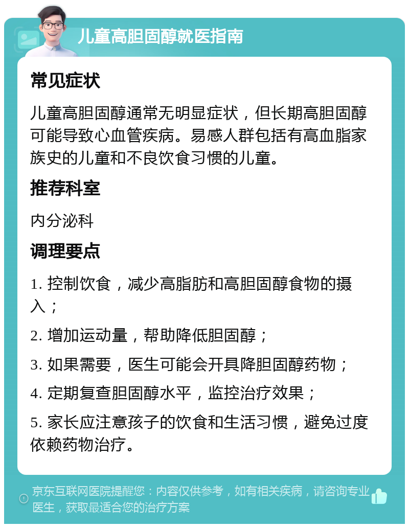 儿童高胆固醇就医指南 常见症状 儿童高胆固醇通常无明显症状，但长期高胆固醇可能导致心血管疾病。易感人群包括有高血脂家族史的儿童和不良饮食习惯的儿童。 推荐科室 内分泌科 调理要点 1. 控制饮食，减少高脂肪和高胆固醇食物的摄入； 2. 增加运动量，帮助降低胆固醇； 3. 如果需要，医生可能会开具降胆固醇药物； 4. 定期复查胆固醇水平，监控治疗效果； 5. 家长应注意孩子的饮食和生活习惯，避免过度依赖药物治疗。