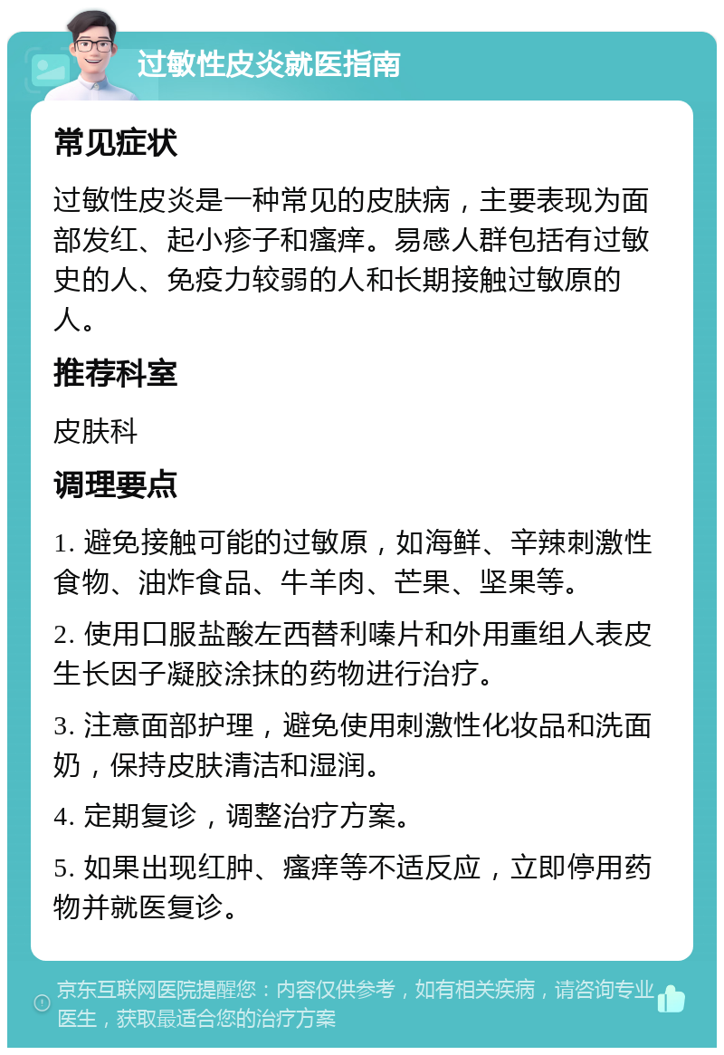 过敏性皮炎就医指南 常见症状 过敏性皮炎是一种常见的皮肤病，主要表现为面部发红、起小疹子和瘙痒。易感人群包括有过敏史的人、免疫力较弱的人和长期接触过敏原的人。 推荐科室 皮肤科 调理要点 1. 避免接触可能的过敏原，如海鲜、辛辣刺激性食物、油炸食品、牛羊肉、芒果、坚果等。 2. 使用口服盐酸左西替利嗪片和外用重组人表皮生长因子凝胶涂抹的药物进行治疗。 3. 注意面部护理，避免使用刺激性化妆品和洗面奶，保持皮肤清洁和湿润。 4. 定期复诊，调整治疗方案。 5. 如果出现红肿、瘙痒等不适反应，立即停用药物并就医复诊。