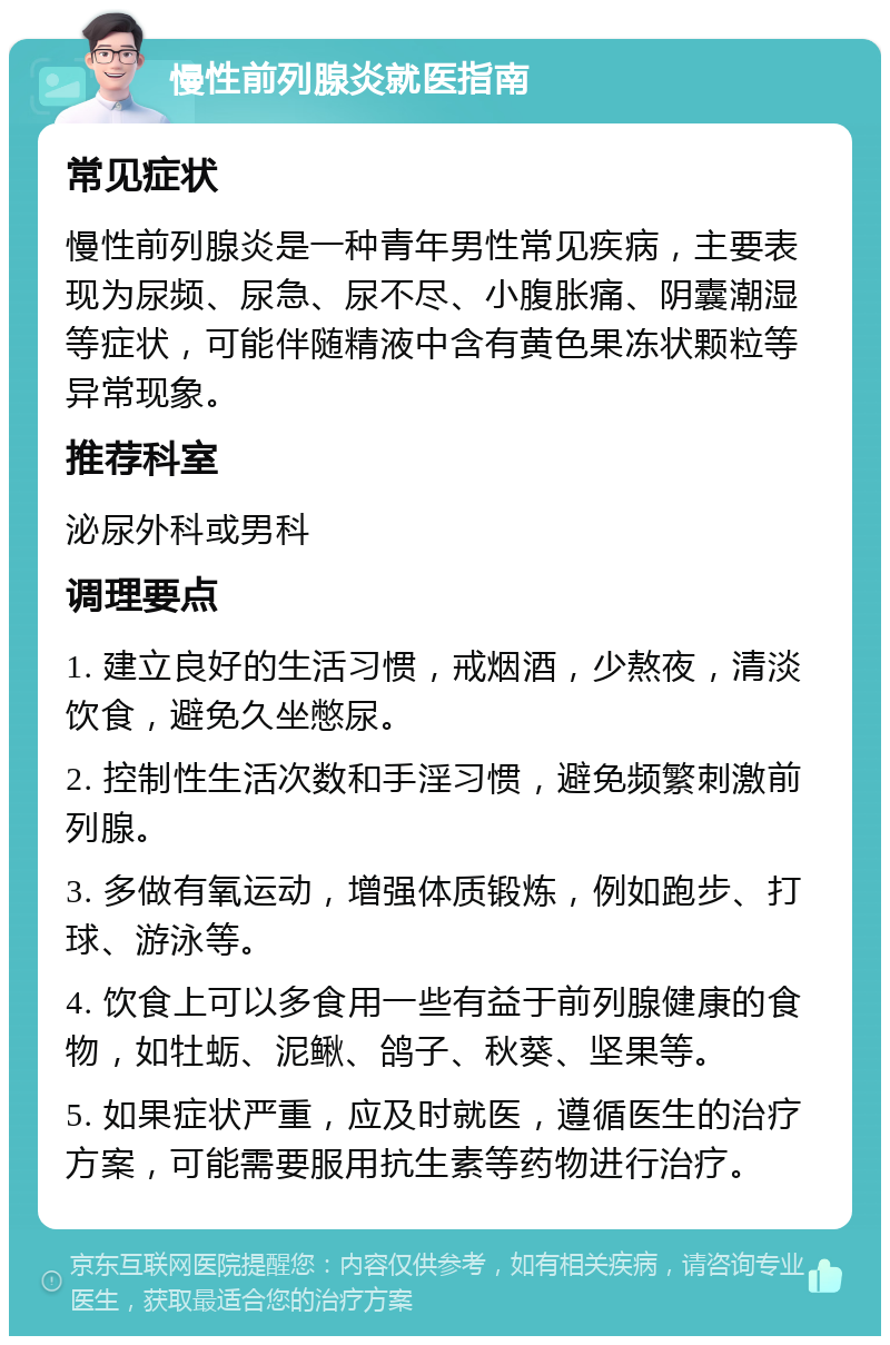 慢性前列腺炎就医指南 常见症状 慢性前列腺炎是一种青年男性常见疾病，主要表现为尿频、尿急、尿不尽、小腹胀痛、阴囊潮湿等症状，可能伴随精液中含有黄色果冻状颗粒等异常现象。 推荐科室 泌尿外科或男科 调理要点 1. 建立良好的生活习惯，戒烟酒，少熬夜，清淡饮食，避免久坐憋尿。 2. 控制性生活次数和手淫习惯，避免频繁刺激前列腺。 3. 多做有氧运动，增强体质锻炼，例如跑步、打球、游泳等。 4. 饮食上可以多食用一些有益于前列腺健康的食物，如牡蛎、泥鳅、鸽子、秋葵、坚果等。 5. 如果症状严重，应及时就医，遵循医生的治疗方案，可能需要服用抗生素等药物进行治疗。