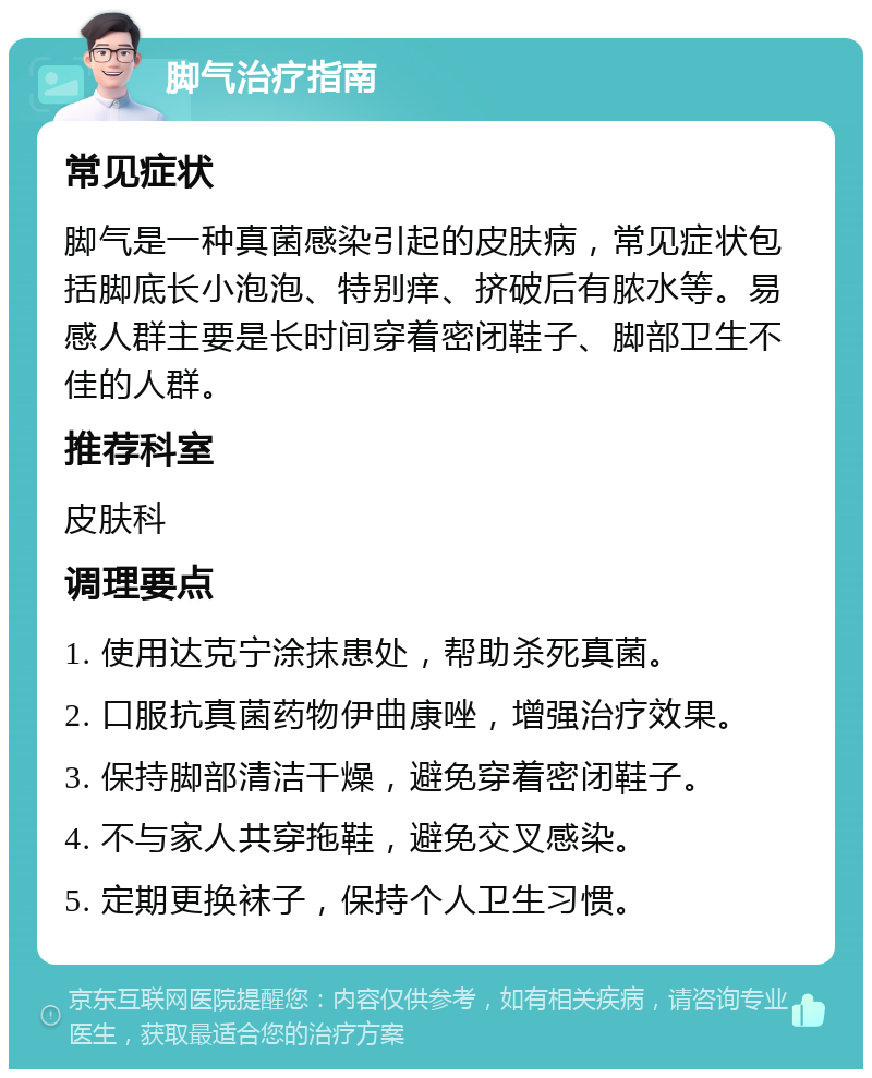 脚气治疗指南 常见症状 脚气是一种真菌感染引起的皮肤病，常见症状包括脚底长小泡泡、特别痒、挤破后有脓水等。易感人群主要是长时间穿着密闭鞋子、脚部卫生不佳的人群。 推荐科室 皮肤科 调理要点 1. 使用达克宁涂抹患处，帮助杀死真菌。 2. 口服抗真菌药物伊曲康唑，增强治疗效果。 3. 保持脚部清洁干燥，避免穿着密闭鞋子。 4. 不与家人共穿拖鞋，避免交叉感染。 5. 定期更换袜子，保持个人卫生习惯。