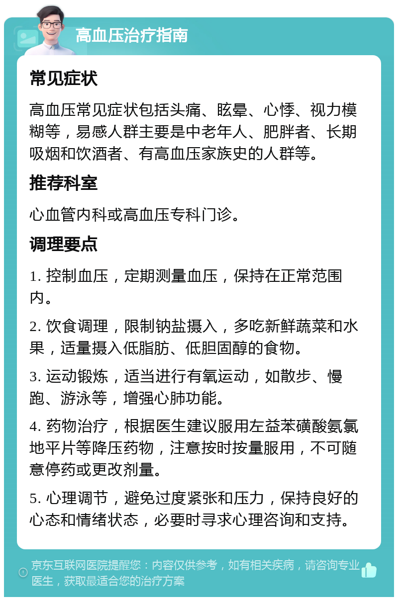 高血压治疗指南 常见症状 高血压常见症状包括头痛、眩晕、心悸、视力模糊等，易感人群主要是中老年人、肥胖者、长期吸烟和饮酒者、有高血压家族史的人群等。 推荐科室 心血管内科或高血压专科门诊。 调理要点 1. 控制血压，定期测量血压，保持在正常范围内。 2. 饮食调理，限制钠盐摄入，多吃新鲜蔬菜和水果，适量摄入低脂肪、低胆固醇的食物。 3. 运动锻炼，适当进行有氧运动，如散步、慢跑、游泳等，增强心肺功能。 4. 药物治疗，根据医生建议服用左益苯磺酸氨氯地平片等降压药物，注意按时按量服用，不可随意停药或更改剂量。 5. 心理调节，避免过度紧张和压力，保持良好的心态和情绪状态，必要时寻求心理咨询和支持。