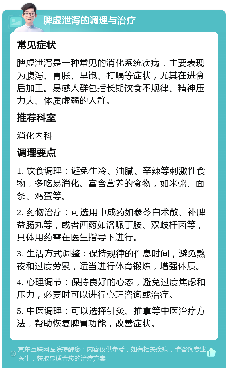 脾虚泄泻的调理与治疗 常见症状 脾虚泄泻是一种常见的消化系统疾病，主要表现为腹泻、胃胀、早饱、打嗝等症状，尤其在进食后加重。易感人群包括长期饮食不规律、精神压力大、体质虚弱的人群。 推荐科室 消化内科 调理要点 1. 饮食调理：避免生冷、油腻、辛辣等刺激性食物，多吃易消化、富含营养的食物，如米粥、面条、鸡蛋等。 2. 药物治疗：可选用中成药如参苓白术散、补脾益肠丸等，或者西药如洛哌丁胺、双歧杆菌等，具体用药需在医生指导下进行。 3. 生活方式调整：保持规律的作息时间，避免熬夜和过度劳累，适当进行体育锻炼，增强体质。 4. 心理调节：保持良好的心态，避免过度焦虑和压力，必要时可以进行心理咨询或治疗。 5. 中医调理：可以选择针灸、推拿等中医治疗方法，帮助恢复脾胃功能，改善症状。