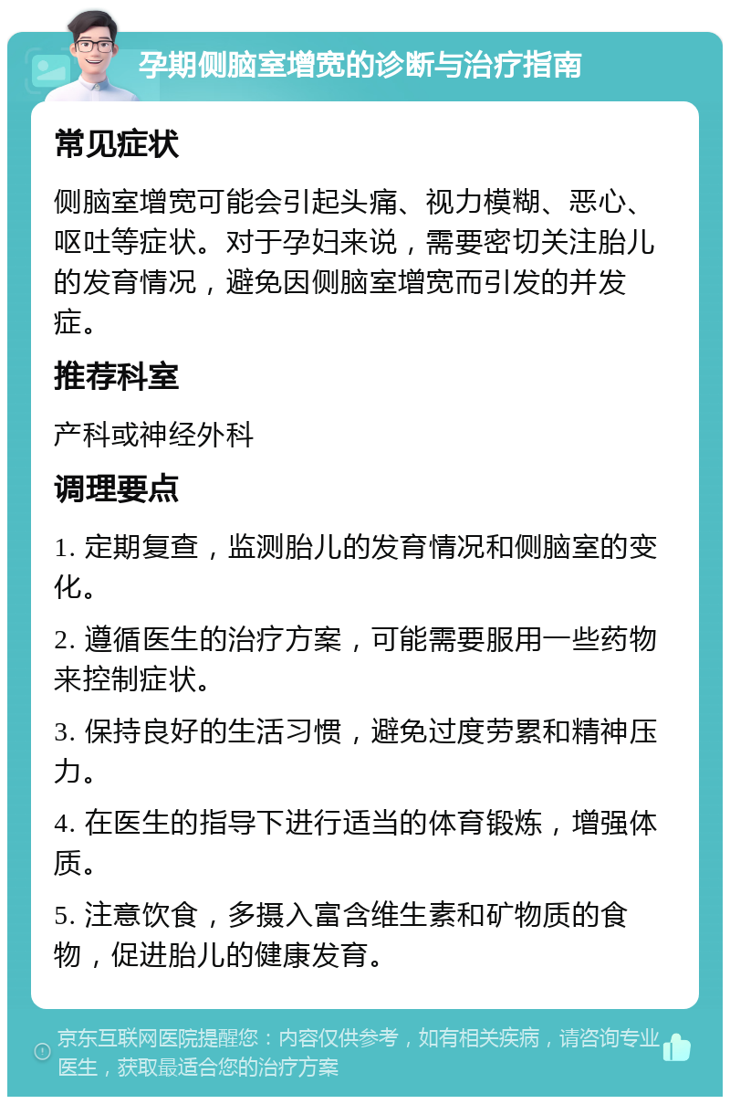 孕期侧脑室增宽的诊断与治疗指南 常见症状 侧脑室增宽可能会引起头痛、视力模糊、恶心、呕吐等症状。对于孕妇来说，需要密切关注胎儿的发育情况，避免因侧脑室增宽而引发的并发症。 推荐科室 产科或神经外科 调理要点 1. 定期复查，监测胎儿的发育情况和侧脑室的变化。 2. 遵循医生的治疗方案，可能需要服用一些药物来控制症状。 3. 保持良好的生活习惯，避免过度劳累和精神压力。 4. 在医生的指导下进行适当的体育锻炼，增强体质。 5. 注意饮食，多摄入富含维生素和矿物质的食物，促进胎儿的健康发育。