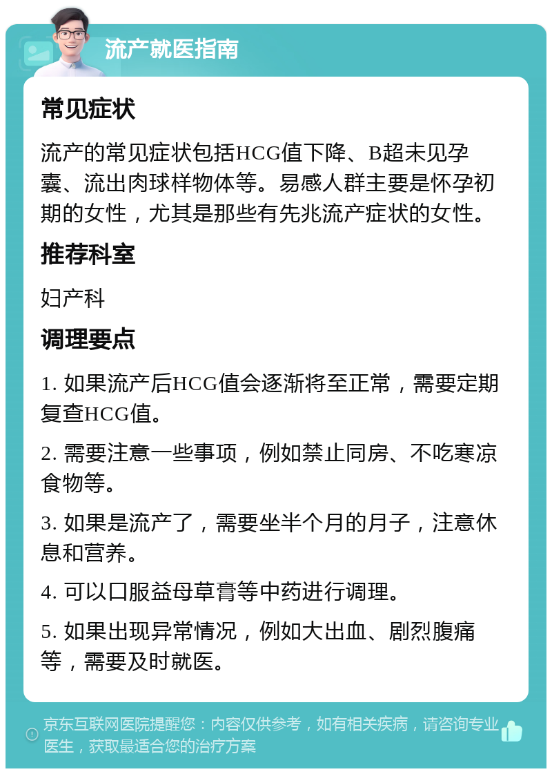 流产就医指南 常见症状 流产的常见症状包括HCG值下降、B超未见孕囊、流出肉球样物体等。易感人群主要是怀孕初期的女性，尤其是那些有先兆流产症状的女性。 推荐科室 妇产科 调理要点 1. 如果流产后HCG值会逐渐将至正常，需要定期复查HCG值。 2. 需要注意一些事项，例如禁止同房、不吃寒凉食物等。 3. 如果是流产了，需要坐半个月的月子，注意休息和营养。 4. 可以口服益母草膏等中药进行调理。 5. 如果出现异常情况，例如大出血、剧烈腹痛等，需要及时就医。