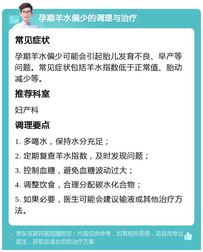 孕期羊水偏少的调理与治疗 常见症状 孕期羊水偏少可能会引起胎儿发育不良、早产等问题。常见症状包括羊水指数低于正常值、胎动减少等。 推荐科室 妇产科 调理要点 1. 多喝水，保持水分充足； 2. 定期复查羊水指数，及时发现问题； 3. 控制血糖，避免血糖波动过大； 4. 调整饮食，合理分配碳水化合物； 5. 如果必要，医生可能会建议输液或其他治疗方法。