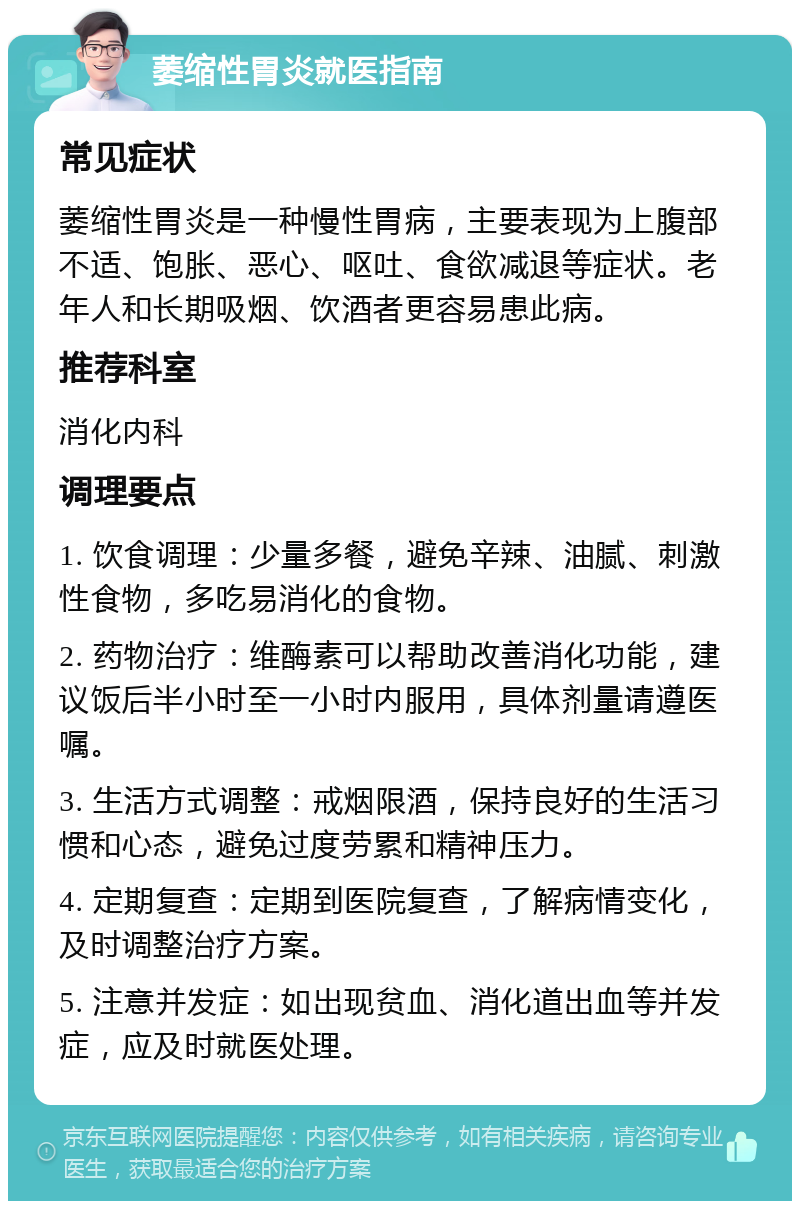 萎缩性胃炎就医指南 常见症状 萎缩性胃炎是一种慢性胃病，主要表现为上腹部不适、饱胀、恶心、呕吐、食欲减退等症状。老年人和长期吸烟、饮酒者更容易患此病。 推荐科室 消化内科 调理要点 1. 饮食调理：少量多餐，避免辛辣、油腻、刺激性食物，多吃易消化的食物。 2. 药物治疗：维酶素可以帮助改善消化功能，建议饭后半小时至一小时内服用，具体剂量请遵医嘱。 3. 生活方式调整：戒烟限酒，保持良好的生活习惯和心态，避免过度劳累和精神压力。 4. 定期复查：定期到医院复查，了解病情变化，及时调整治疗方案。 5. 注意并发症：如出现贫血、消化道出血等并发症，应及时就医处理。