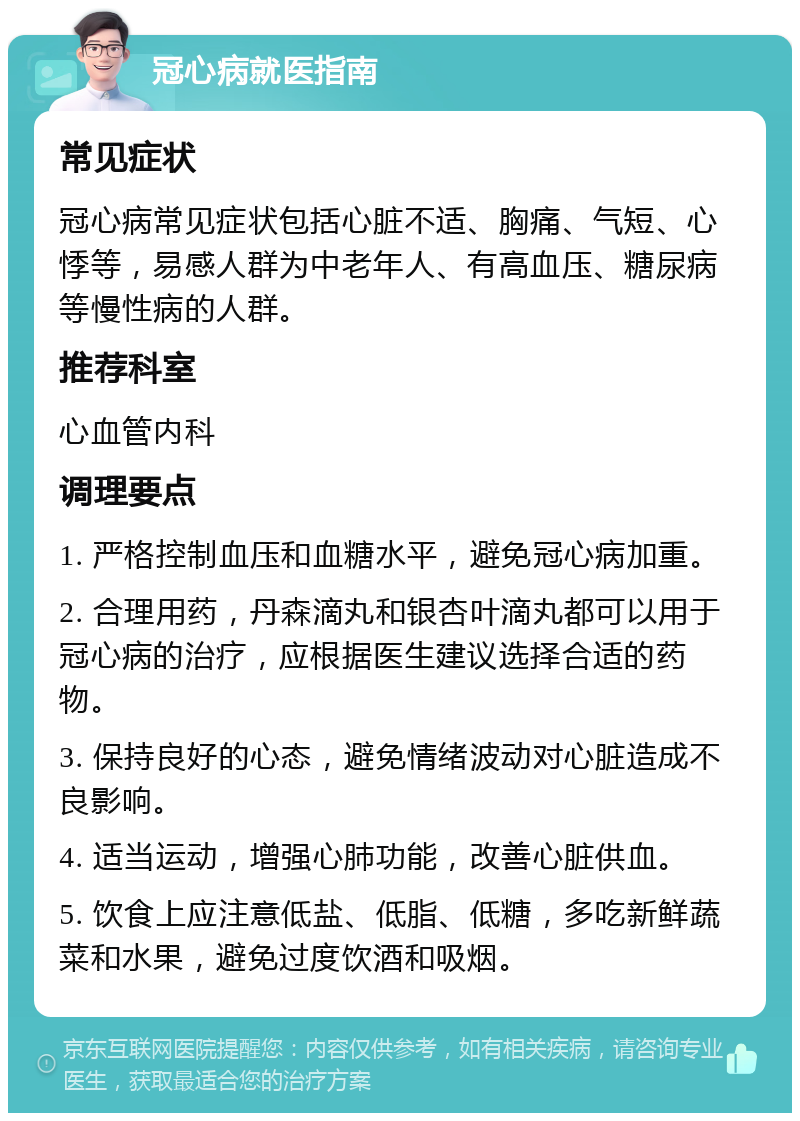 冠心病就医指南 常见症状 冠心病常见症状包括心脏不适、胸痛、气短、心悸等，易感人群为中老年人、有高血压、糖尿病等慢性病的人群。 推荐科室 心血管内科 调理要点 1. 严格控制血压和血糖水平，避免冠心病加重。 2. 合理用药，丹森滴丸和银杏叶滴丸都可以用于冠心病的治疗，应根据医生建议选择合适的药物。 3. 保持良好的心态，避免情绪波动对心脏造成不良影响。 4. 适当运动，增强心肺功能，改善心脏供血。 5. 饮食上应注意低盐、低脂、低糖，多吃新鲜蔬菜和水果，避免过度饮酒和吸烟。