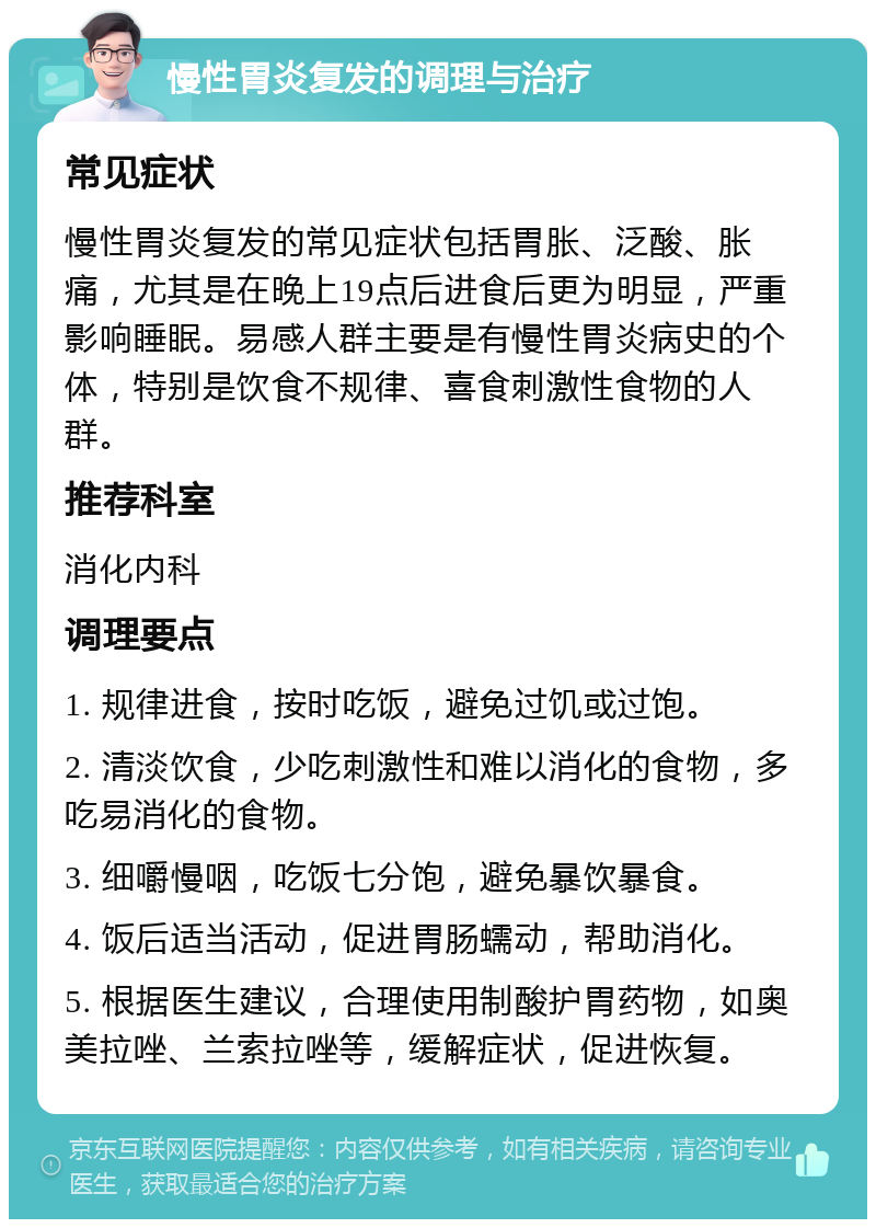 慢性胃炎复发的调理与治疗 常见症状 慢性胃炎复发的常见症状包括胃胀、泛酸、胀痛，尤其是在晚上19点后进食后更为明显，严重影响睡眠。易感人群主要是有慢性胃炎病史的个体，特别是饮食不规律、喜食刺激性食物的人群。 推荐科室 消化内科 调理要点 1. 规律进食，按时吃饭，避免过饥或过饱。 2. 清淡饮食，少吃刺激性和难以消化的食物，多吃易消化的食物。 3. 细嚼慢咽，吃饭七分饱，避免暴饮暴食。 4. 饭后适当活动，促进胃肠蠕动，帮助消化。 5. 根据医生建议，合理使用制酸护胃药物，如奥美拉唑、兰索拉唑等，缓解症状，促进恢复。