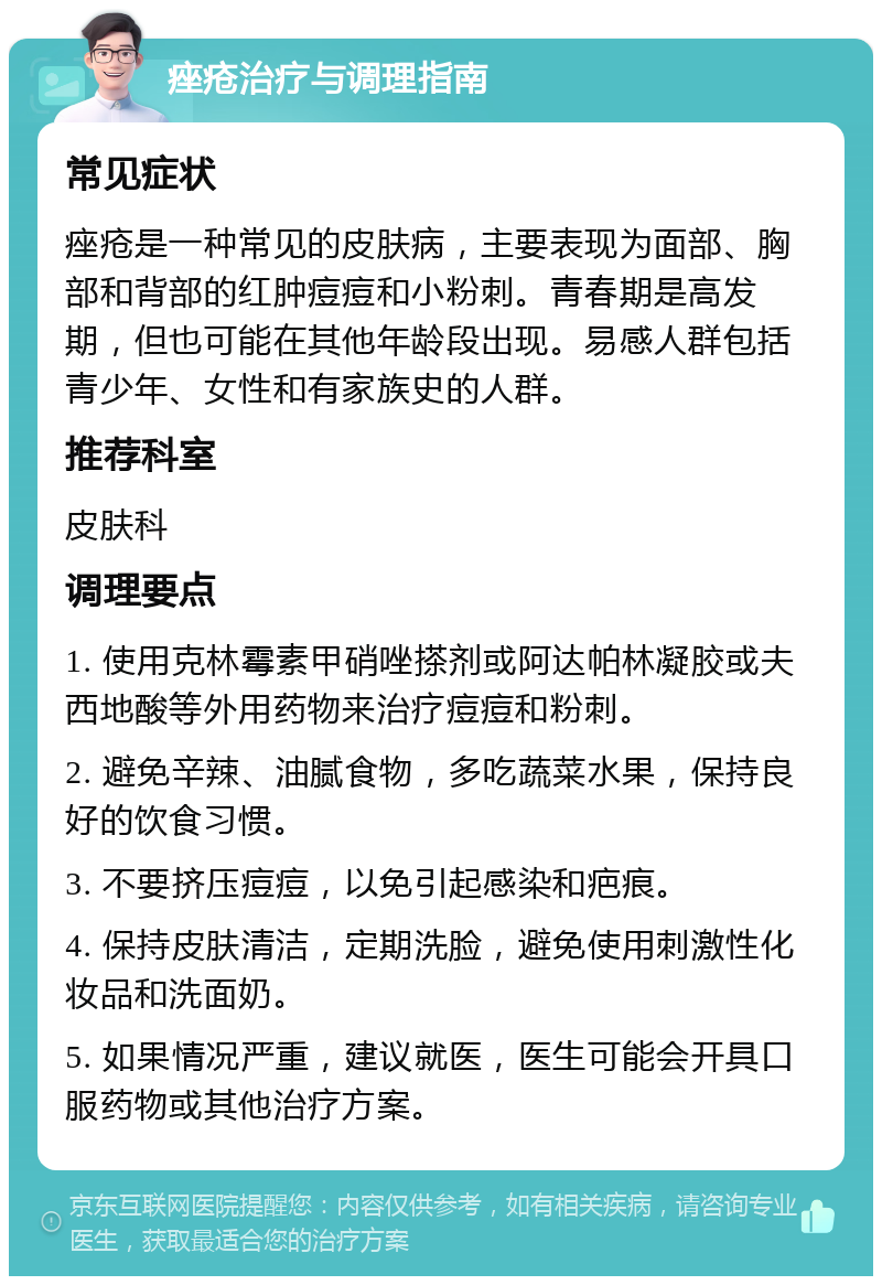 痤疮治疗与调理指南 常见症状 痤疮是一种常见的皮肤病，主要表现为面部、胸部和背部的红肿痘痘和小粉刺。青春期是高发期，但也可能在其他年龄段出现。易感人群包括青少年、女性和有家族史的人群。 推荐科室 皮肤科 调理要点 1. 使用克林霉素甲硝唑搽剂或阿达帕林凝胶或夫西地酸等外用药物来治疗痘痘和粉刺。 2. 避免辛辣、油腻食物，多吃蔬菜水果，保持良好的饮食习惯。 3. 不要挤压痘痘，以免引起感染和疤痕。 4. 保持皮肤清洁，定期洗脸，避免使用刺激性化妆品和洗面奶。 5. 如果情况严重，建议就医，医生可能会开具口服药物或其他治疗方案。