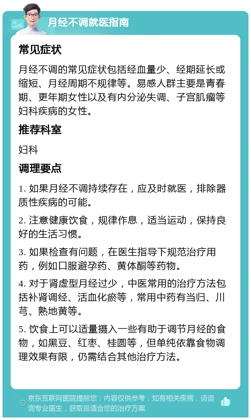 月经不调就医指南 常见症状 月经不调的常见症状包括经血量少、经期延长或缩短、月经周期不规律等。易感人群主要是青春期、更年期女性以及有内分泌失调、子宫肌瘤等妇科疾病的女性。 推荐科室 妇科 调理要点 1. 如果月经不调持续存在，应及时就医，排除器质性疾病的可能。 2. 注意健康饮食，规律作息，适当运动，保持良好的生活习惯。 3. 如果检查有问题，在医生指导下规范治疗用药，例如口服避孕药、黄体酮等药物。 4. 对于肾虚型月经过少，中医常用的治疗方法包括补肾调经、活血化瘀等，常用中药有当归、川芎、熟地黄等。 5. 饮食上可以适量摄入一些有助于调节月经的食物，如黑豆、红枣、桂圆等，但单纯依靠食物调理效果有限，仍需结合其他治疗方法。