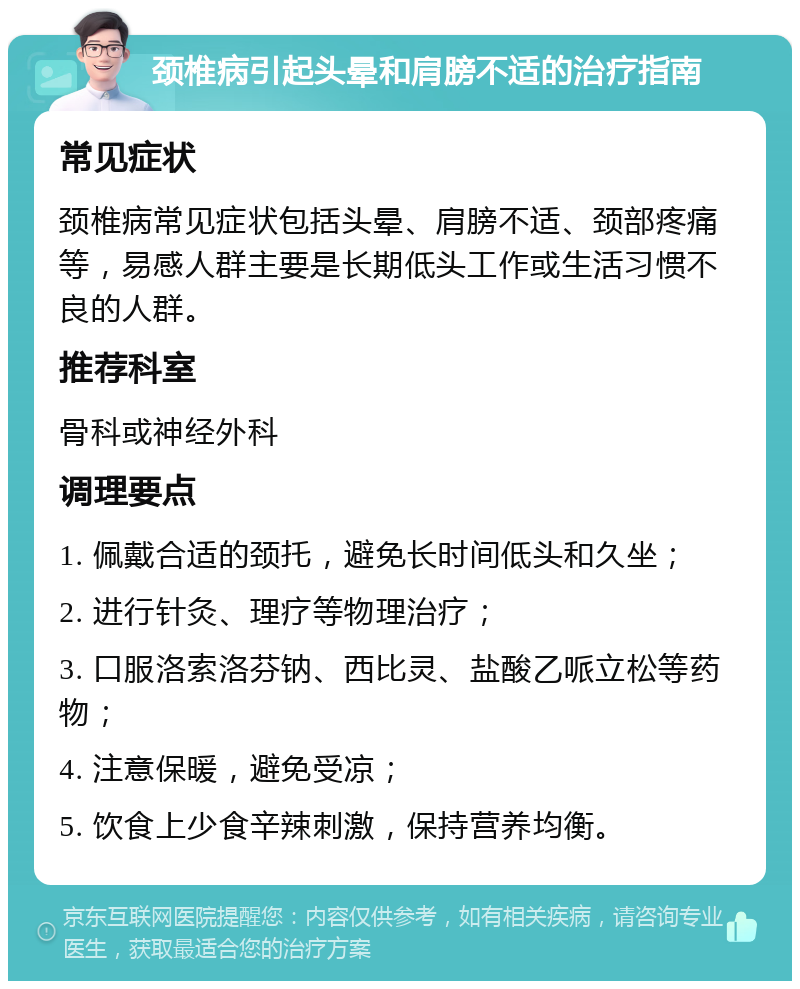 颈椎病引起头晕和肩膀不适的治疗指南 常见症状 颈椎病常见症状包括头晕、肩膀不适、颈部疼痛等，易感人群主要是长期低头工作或生活习惯不良的人群。 推荐科室 骨科或神经外科 调理要点 1. 佩戴合适的颈托，避免长时间低头和久坐； 2. 进行针灸、理疗等物理治疗； 3. 口服洛索洛芬钠、西比灵、盐酸乙哌立松等药物； 4. 注意保暖，避免受凉； 5. 饮食上少食辛辣刺激，保持营养均衡。