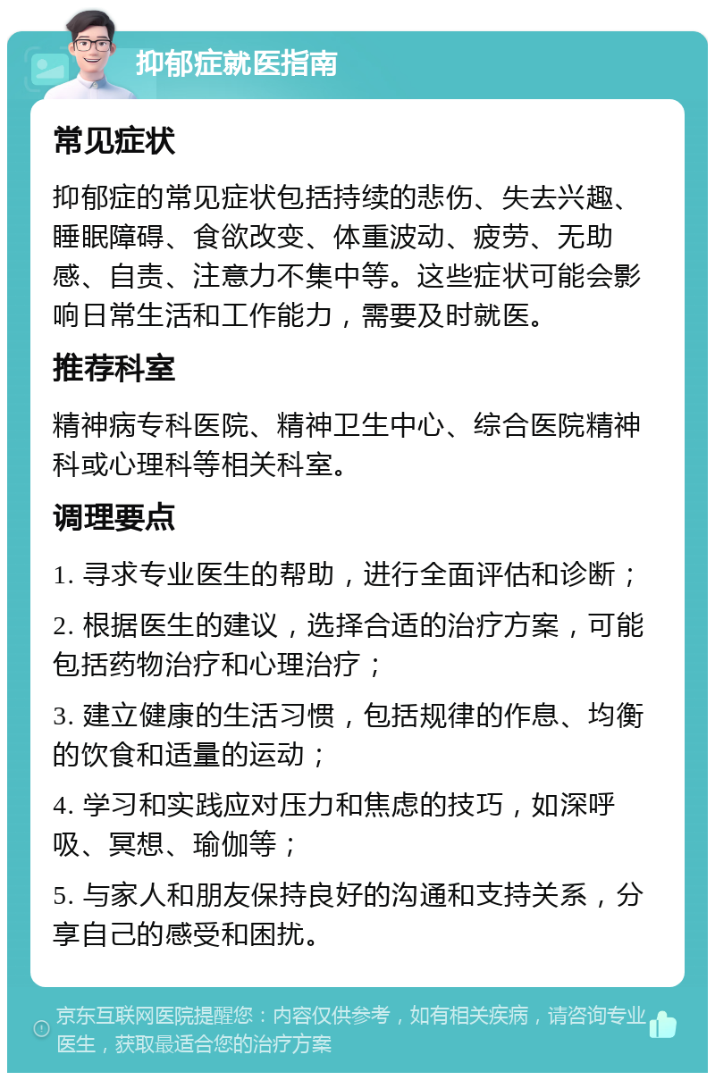 抑郁症就医指南 常见症状 抑郁症的常见症状包括持续的悲伤、失去兴趣、睡眠障碍、食欲改变、体重波动、疲劳、无助感、自责、注意力不集中等。这些症状可能会影响日常生活和工作能力，需要及时就医。 推荐科室 精神病专科医院、精神卫生中心、综合医院精神科或心理科等相关科室。 调理要点 1. 寻求专业医生的帮助，进行全面评估和诊断； 2. 根据医生的建议，选择合适的治疗方案，可能包括药物治疗和心理治疗； 3. 建立健康的生活习惯，包括规律的作息、均衡的饮食和适量的运动； 4. 学习和实践应对压力和焦虑的技巧，如深呼吸、冥想、瑜伽等； 5. 与家人和朋友保持良好的沟通和支持关系，分享自己的感受和困扰。