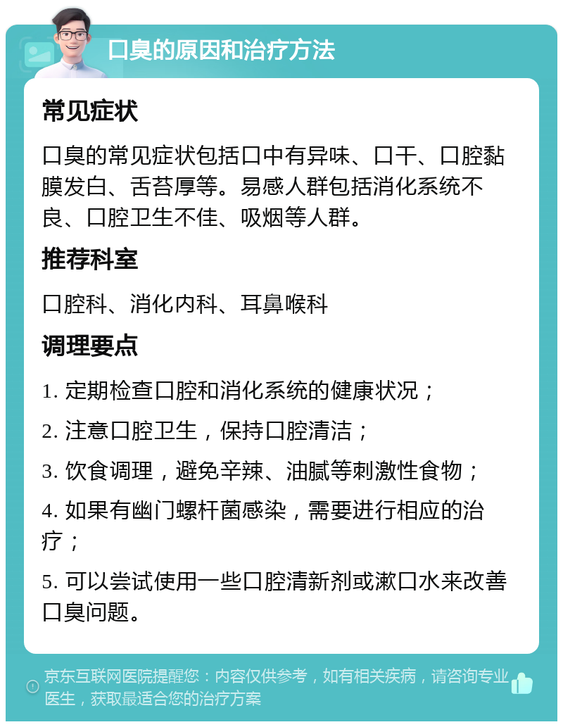 口臭的原因和治疗方法 常见症状 口臭的常见症状包括口中有异味、口干、口腔黏膜发白、舌苔厚等。易感人群包括消化系统不良、口腔卫生不佳、吸烟等人群。 推荐科室 口腔科、消化内科、耳鼻喉科 调理要点 1. 定期检查口腔和消化系统的健康状况； 2. 注意口腔卫生，保持口腔清洁； 3. 饮食调理，避免辛辣、油腻等刺激性食物； 4. 如果有幽门螺杆菌感染，需要进行相应的治疗； 5. 可以尝试使用一些口腔清新剂或漱口水来改善口臭问题。