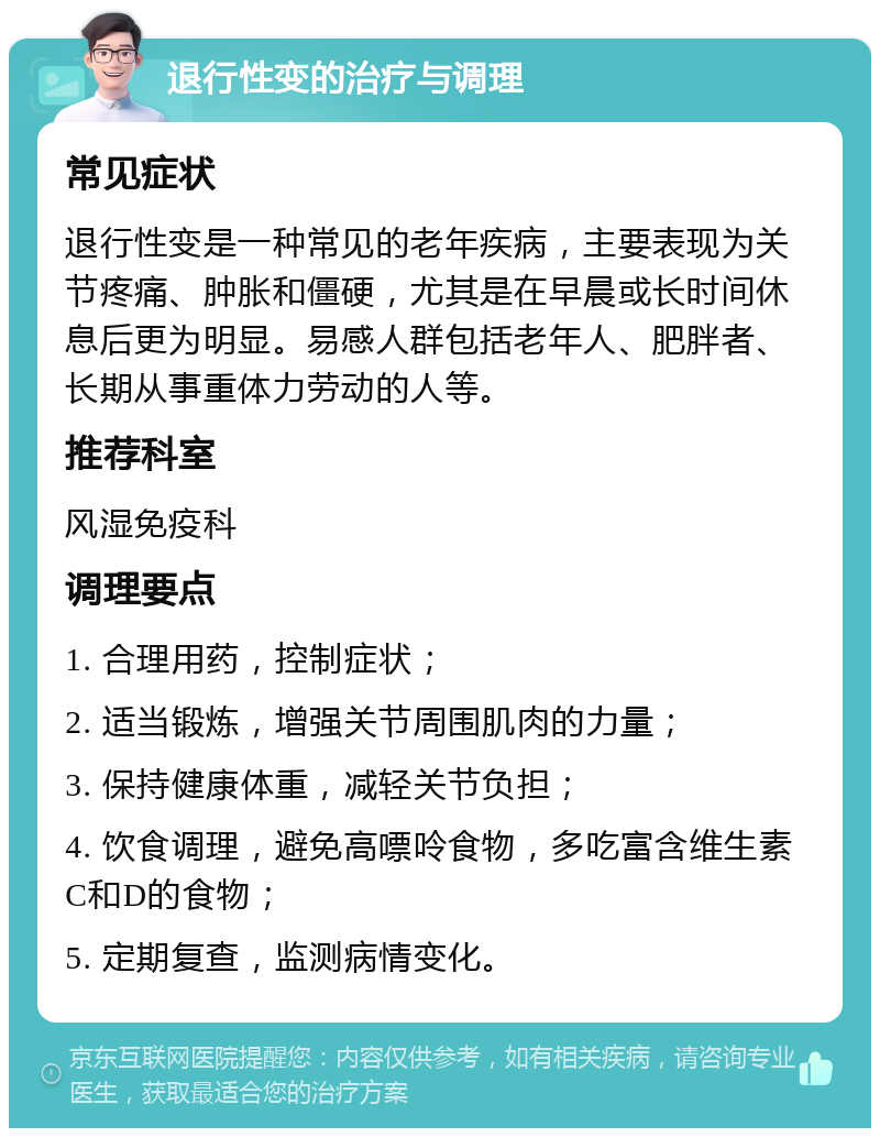 退行性变的治疗与调理 常见症状 退行性变是一种常见的老年疾病，主要表现为关节疼痛、肿胀和僵硬，尤其是在早晨或长时间休息后更为明显。易感人群包括老年人、肥胖者、长期从事重体力劳动的人等。 推荐科室 风湿免疫科 调理要点 1. 合理用药，控制症状； 2. 适当锻炼，增强关节周围肌肉的力量； 3. 保持健康体重，减轻关节负担； 4. 饮食调理，避免高嘌呤食物，多吃富含维生素C和D的食物； 5. 定期复查，监测病情变化。