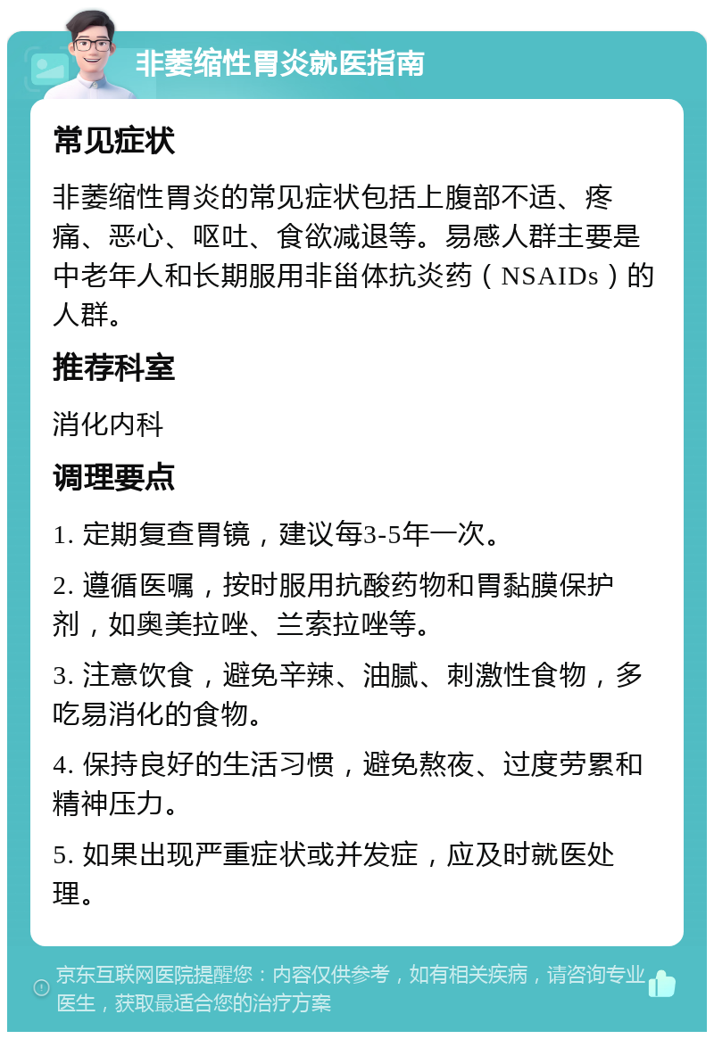 非萎缩性胃炎就医指南 常见症状 非萎缩性胃炎的常见症状包括上腹部不适、疼痛、恶心、呕吐、食欲减退等。易感人群主要是中老年人和长期服用非甾体抗炎药（NSAIDs）的人群。 推荐科室 消化内科 调理要点 1. 定期复查胃镜，建议每3-5年一次。 2. 遵循医嘱，按时服用抗酸药物和胃黏膜保护剂，如奥美拉唑、兰索拉唑等。 3. 注意饮食，避免辛辣、油腻、刺激性食物，多吃易消化的食物。 4. 保持良好的生活习惯，避免熬夜、过度劳累和精神压力。 5. 如果出现严重症状或并发症，应及时就医处理。