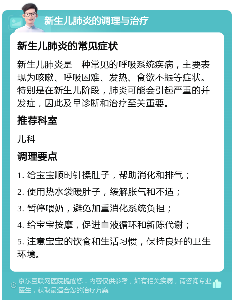 新生儿肺炎的调理与治疗 新生儿肺炎的常见症状 新生儿肺炎是一种常见的呼吸系统疾病，主要表现为咳嗽、呼吸困难、发热、食欲不振等症状。特别是在新生儿阶段，肺炎可能会引起严重的并发症，因此及早诊断和治疗至关重要。 推荐科室 儿科 调理要点 1. 给宝宝顺时针揉肚子，帮助消化和排气； 2. 使用热水袋暖肚子，缓解胀气和不适； 3. 暂停喂奶，避免加重消化系统负担； 4. 给宝宝按摩，促进血液循环和新陈代谢； 5. 注意宝宝的饮食和生活习惯，保持良好的卫生环境。