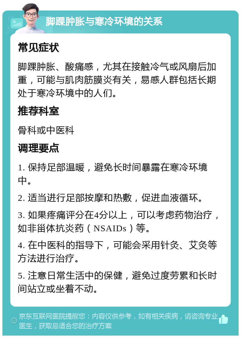 脚踝肿胀与寒冷环境的关系 常见症状 脚踝肿胀、酸痛感，尤其在接触冷气或风扇后加重，可能与肌肉筋膜炎有关，易感人群包括长期处于寒冷环境中的人们。 推荐科室 骨科或中医科 调理要点 1. 保持足部温暖，避免长时间暴露在寒冷环境中。 2. 适当进行足部按摩和热敷，促进血液循环。 3. 如果疼痛评分在4分以上，可以考虑药物治疗，如非甾体抗炎药（NSAIDs）等。 4. 在中医科的指导下，可能会采用针灸、艾灸等方法进行治疗。 5. 注意日常生活中的保健，避免过度劳累和长时间站立或坐着不动。