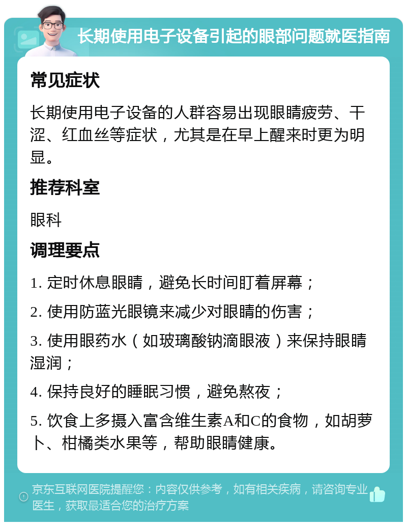 长期使用电子设备引起的眼部问题就医指南 常见症状 长期使用电子设备的人群容易出现眼睛疲劳、干涩、红血丝等症状，尤其是在早上醒来时更为明显。 推荐科室 眼科 调理要点 1. 定时休息眼睛，避免长时间盯着屏幕； 2. 使用防蓝光眼镜来减少对眼睛的伤害； 3. 使用眼药水（如玻璃酸钠滴眼液）来保持眼睛湿润； 4. 保持良好的睡眠习惯，避免熬夜； 5. 饮食上多摄入富含维生素A和C的食物，如胡萝卜、柑橘类水果等，帮助眼睛健康。