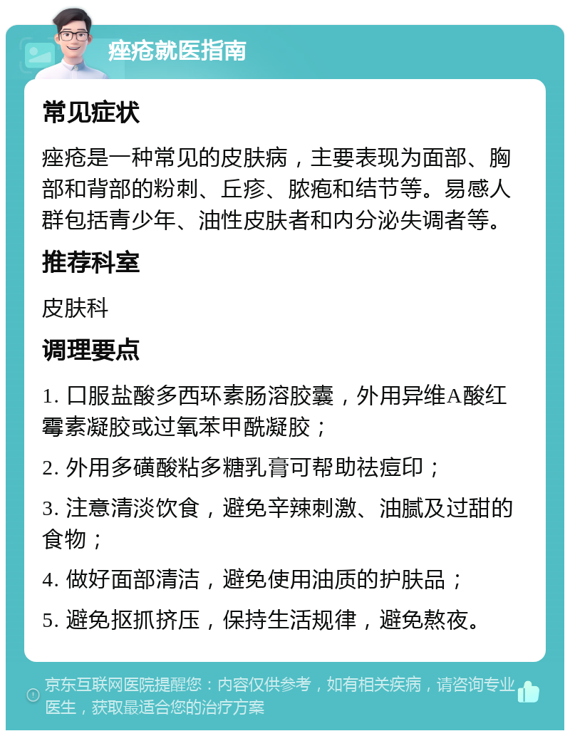 痤疮就医指南 常见症状 痤疮是一种常见的皮肤病，主要表现为面部、胸部和背部的粉刺、丘疹、脓疱和结节等。易感人群包括青少年、油性皮肤者和内分泌失调者等。 推荐科室 皮肤科 调理要点 1. 口服盐酸多西环素肠溶胶囊，外用异维A酸红霉素凝胶或过氧苯甲酰凝胶； 2. 外用多磺酸粘多糖乳膏可帮助祛痘印； 3. 注意清淡饮食，避免辛辣刺激、油腻及过甜的食物； 4. 做好面部清洁，避免使用油质的护肤品； 5. 避免抠抓挤压，保持生活规律，避免熬夜。