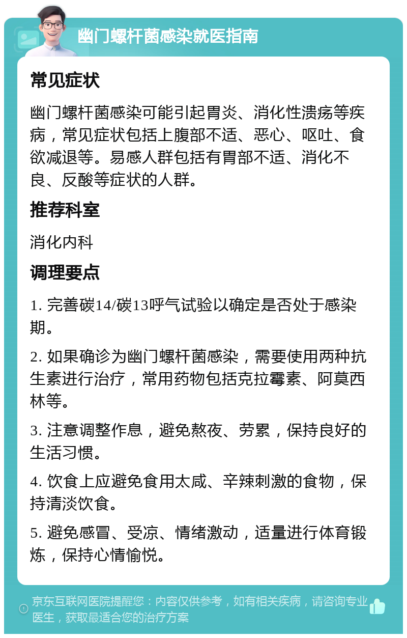 幽门螺杆菌感染就医指南 常见症状 幽门螺杆菌感染可能引起胃炎、消化性溃疡等疾病，常见症状包括上腹部不适、恶心、呕吐、食欲减退等。易感人群包括有胃部不适、消化不良、反酸等症状的人群。 推荐科室 消化内科 调理要点 1. 完善碳14/碳13呼气试验以确定是否处于感染期。 2. 如果确诊为幽门螺杆菌感染，需要使用两种抗生素进行治疗，常用药物包括克拉霉素、阿莫西林等。 3. 注意调整作息，避免熬夜、劳累，保持良好的生活习惯。 4. 饮食上应避免食用太咸、辛辣刺激的食物，保持清淡饮食。 5. 避免感冒、受凉、情绪激动，适量进行体育锻炼，保持心情愉悦。