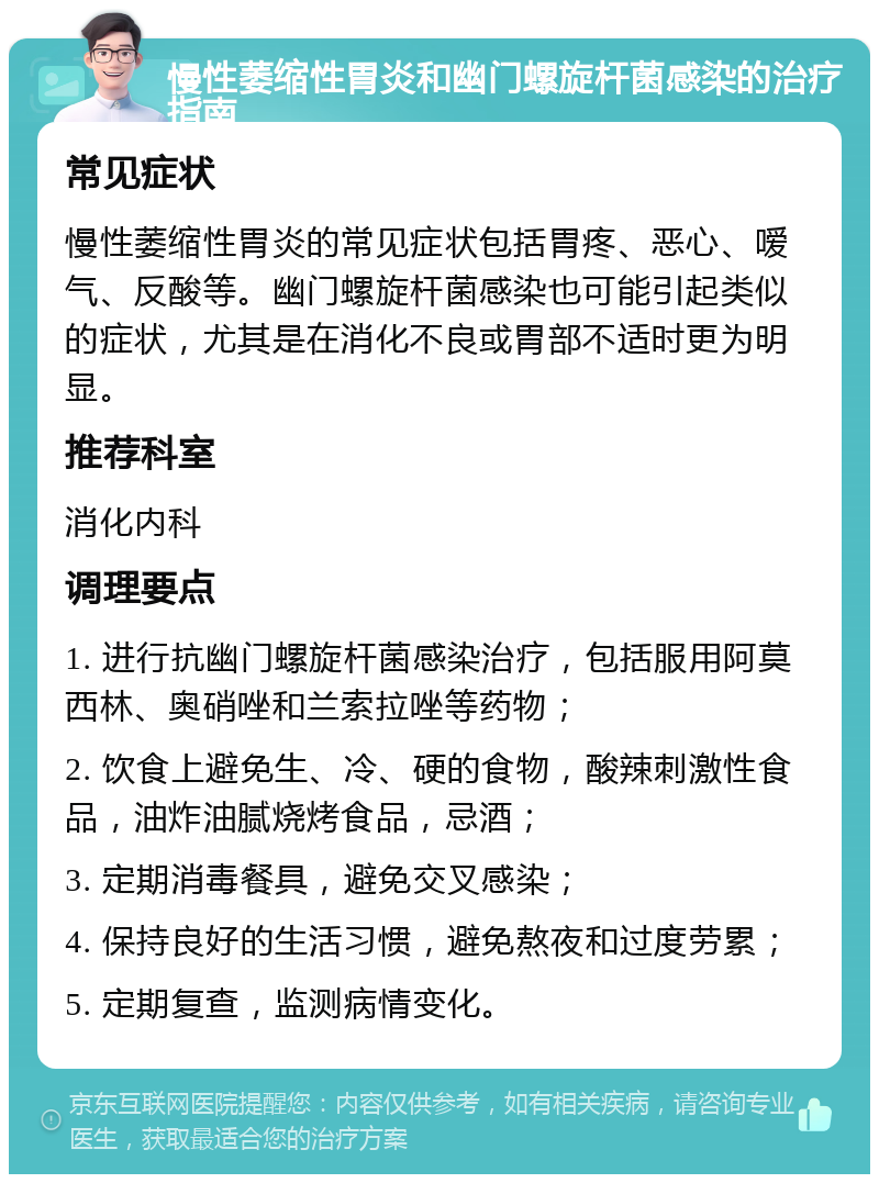 慢性萎缩性胃炎和幽门螺旋杆菌感染的治疗指南 常见症状 慢性萎缩性胃炎的常见症状包括胃疼、恶心、嗳气、反酸等。幽门螺旋杆菌感染也可能引起类似的症状，尤其是在消化不良或胃部不适时更为明显。 推荐科室 消化内科 调理要点 1. 进行抗幽门螺旋杆菌感染治疗，包括服用阿莫西林、奥硝唑和兰索拉唑等药物； 2. 饮食上避免生、冷、硬的食物，酸辣刺激性食品，油炸油腻烧烤食品，忌酒； 3. 定期消毒餐具，避免交叉感染； 4. 保持良好的生活习惯，避免熬夜和过度劳累； 5. 定期复查，监测病情变化。