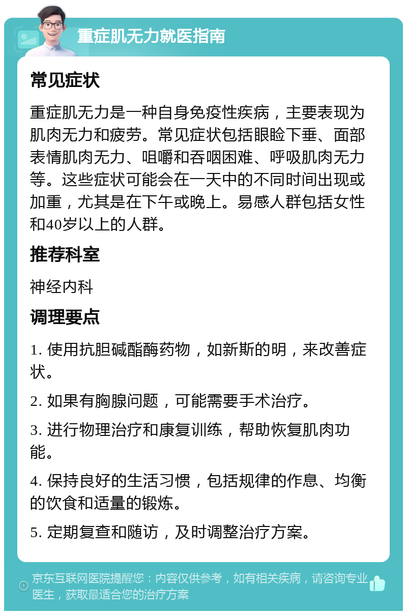 重症肌无力就医指南 常见症状 重症肌无力是一种自身免疫性疾病，主要表现为肌肉无力和疲劳。常见症状包括眼睑下垂、面部表情肌肉无力、咀嚼和吞咽困难、呼吸肌肉无力等。这些症状可能会在一天中的不同时间出现或加重，尤其是在下午或晚上。易感人群包括女性和40岁以上的人群。 推荐科室 神经内科 调理要点 1. 使用抗胆碱酯酶药物，如新斯的明，来改善症状。 2. 如果有胸腺问题，可能需要手术治疗。 3. 进行物理治疗和康复训练，帮助恢复肌肉功能。 4. 保持良好的生活习惯，包括规律的作息、均衡的饮食和适量的锻炼。 5. 定期复查和随访，及时调整治疗方案。