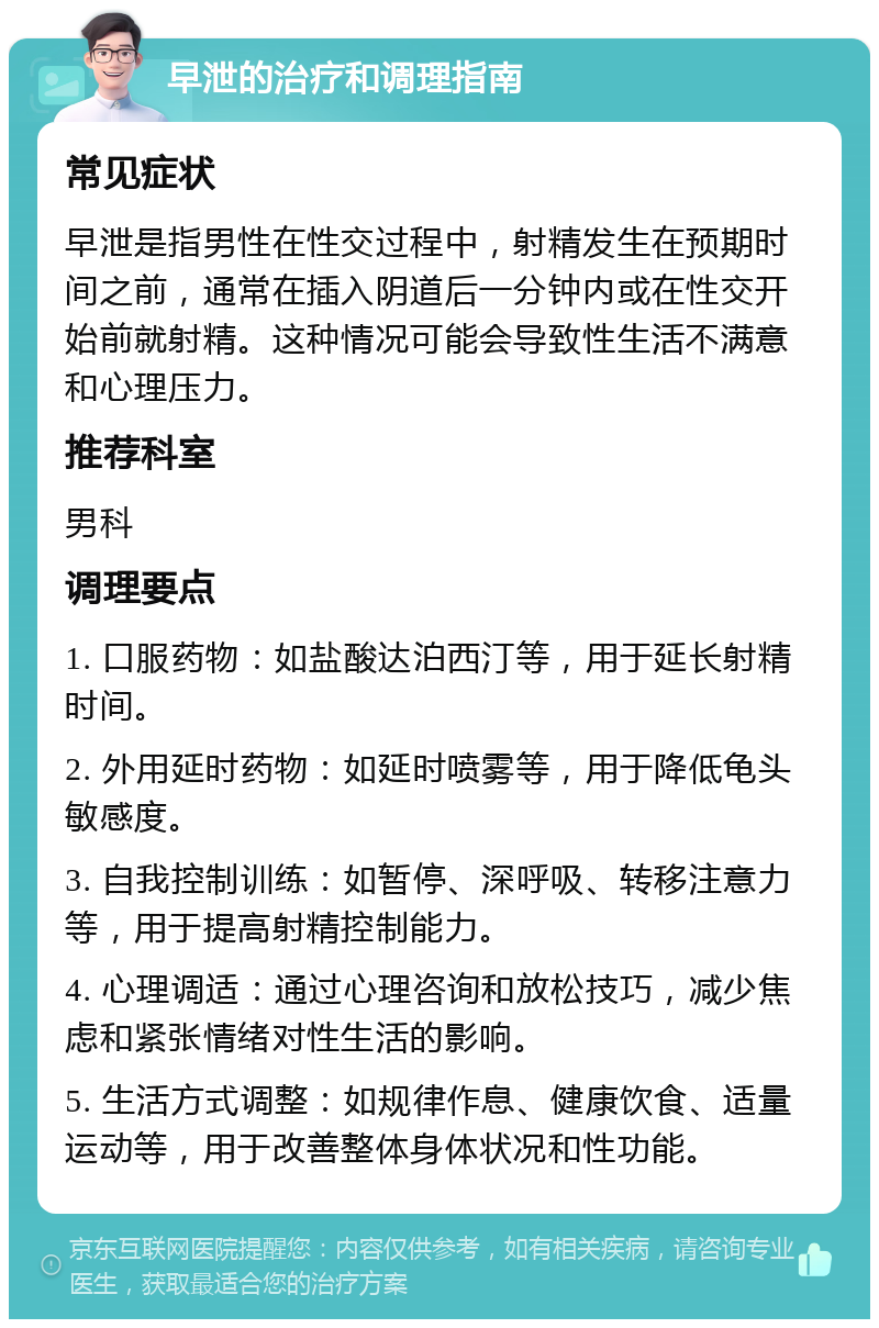 早泄的治疗和调理指南 常见症状 早泄是指男性在性交过程中，射精发生在预期时间之前，通常在插入阴道后一分钟内或在性交开始前就射精。这种情况可能会导致性生活不满意和心理压力。 推荐科室 男科 调理要点 1. 口服药物：如盐酸达泊西汀等，用于延长射精时间。 2. 外用延时药物：如延时喷雾等，用于降低龟头敏感度。 3. 自我控制训练：如暂停、深呼吸、转移注意力等，用于提高射精控制能力。 4. 心理调适：通过心理咨询和放松技巧，减少焦虑和紧张情绪对性生活的影响。 5. 生活方式调整：如规律作息、健康饮食、适量运动等，用于改善整体身体状况和性功能。