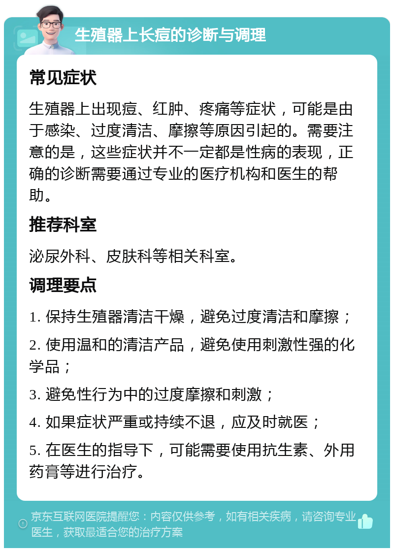 生殖器上长痘的诊断与调理 常见症状 生殖器上出现痘、红肿、疼痛等症状，可能是由于感染、过度清洁、摩擦等原因引起的。需要注意的是，这些症状并不一定都是性病的表现，正确的诊断需要通过专业的医疗机构和医生的帮助。 推荐科室 泌尿外科、皮肤科等相关科室。 调理要点 1. 保持生殖器清洁干燥，避免过度清洁和摩擦； 2. 使用温和的清洁产品，避免使用刺激性强的化学品； 3. 避免性行为中的过度摩擦和刺激； 4. 如果症状严重或持续不退，应及时就医； 5. 在医生的指导下，可能需要使用抗生素、外用药膏等进行治疗。