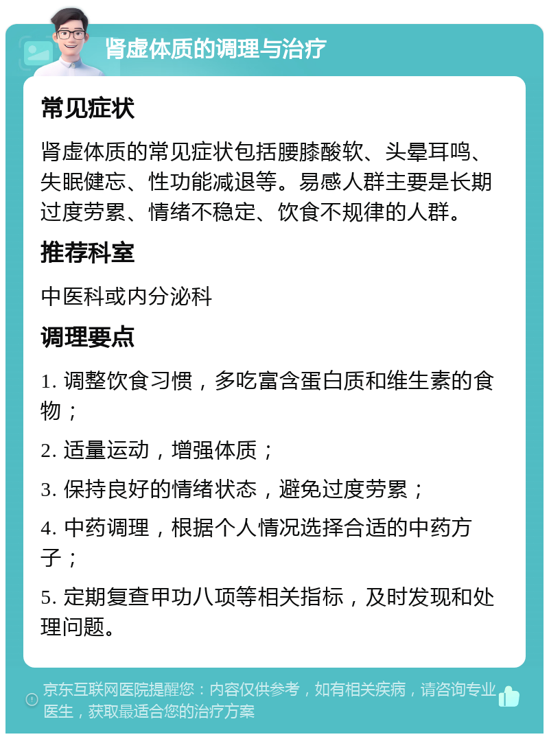 肾虚体质的调理与治疗 常见症状 肾虚体质的常见症状包括腰膝酸软、头晕耳鸣、失眠健忘、性功能减退等。易感人群主要是长期过度劳累、情绪不稳定、饮食不规律的人群。 推荐科室 中医科或内分泌科 调理要点 1. 调整饮食习惯，多吃富含蛋白质和维生素的食物； 2. 适量运动，增强体质； 3. 保持良好的情绪状态，避免过度劳累； 4. 中药调理，根据个人情况选择合适的中药方子； 5. 定期复查甲功八项等相关指标，及时发现和处理问题。