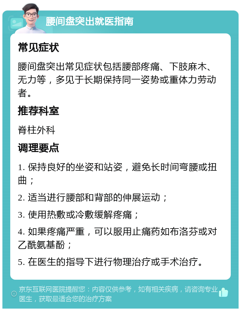 腰间盘突出就医指南 常见症状 腰间盘突出常见症状包括腰部疼痛、下肢麻木、无力等，多见于长期保持同一姿势或重体力劳动者。 推荐科室 脊柱外科 调理要点 1. 保持良好的坐姿和站姿，避免长时间弯腰或扭曲； 2. 适当进行腰部和背部的伸展运动； 3. 使用热敷或冷敷缓解疼痛； 4. 如果疼痛严重，可以服用止痛药如布洛芬或对乙酰氨基酚； 5. 在医生的指导下进行物理治疗或手术治疗。