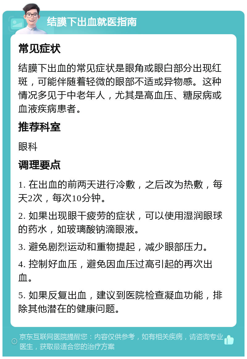 结膜下出血就医指南 常见症状 结膜下出血的常见症状是眼角或眼白部分出现红斑，可能伴随着轻微的眼部不适或异物感。这种情况多见于中老年人，尤其是高血压、糖尿病或血液疾病患者。 推荐科室 眼科 调理要点 1. 在出血的前两天进行冷敷，之后改为热敷，每天2次，每次10分钟。 2. 如果出现眼干疲劳的症状，可以使用湿润眼球的药水，如玻璃酸钠滴眼液。 3. 避免剧烈运动和重物提起，减少眼部压力。 4. 控制好血压，避免因血压过高引起的再次出血。 5. 如果反复出血，建议到医院检查凝血功能，排除其他潜在的健康问题。