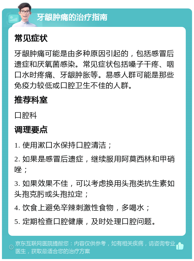 牙龈肿痛的治疗指南 常见症状 牙龈肿痛可能是由多种原因引起的，包括感冒后遗症和厌氧菌感染。常见症状包括嗓子干疼、咽口水时疼痛、牙龈肿胀等。易感人群可能是那些免疫力较低或口腔卫生不佳的人群。 推荐科室 口腔科 调理要点 1. 使用漱口水保持口腔清洁； 2. 如果是感冒后遗症，继续服用阿莫西林和甲硝唑； 3. 如果效果不佳，可以考虑换用头孢类抗生素如头孢克肟或头孢拉定； 4. 饮食上避免辛辣刺激性食物，多喝水； 5. 定期检查口腔健康，及时处理口腔问题。