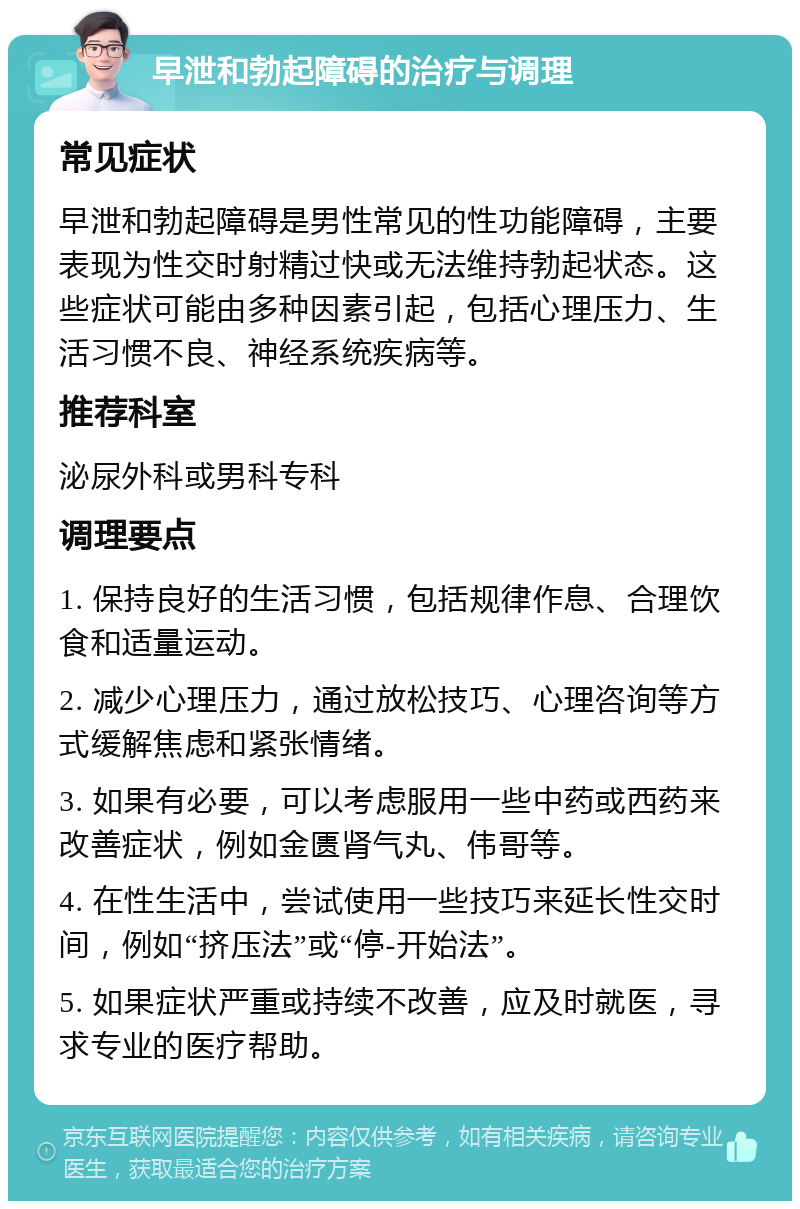 早泄和勃起障碍的治疗与调理 常见症状 早泄和勃起障碍是男性常见的性功能障碍，主要表现为性交时射精过快或无法维持勃起状态。这些症状可能由多种因素引起，包括心理压力、生活习惯不良、神经系统疾病等。 推荐科室 泌尿外科或男科专科 调理要点 1. 保持良好的生活习惯，包括规律作息、合理饮食和适量运动。 2. 减少心理压力，通过放松技巧、心理咨询等方式缓解焦虑和紧张情绪。 3. 如果有必要，可以考虑服用一些中药或西药来改善症状，例如金匮肾气丸、伟哥等。 4. 在性生活中，尝试使用一些技巧来延长性交时间，例如“挤压法”或“停-开始法”。 5. 如果症状严重或持续不改善，应及时就医，寻求专业的医疗帮助。