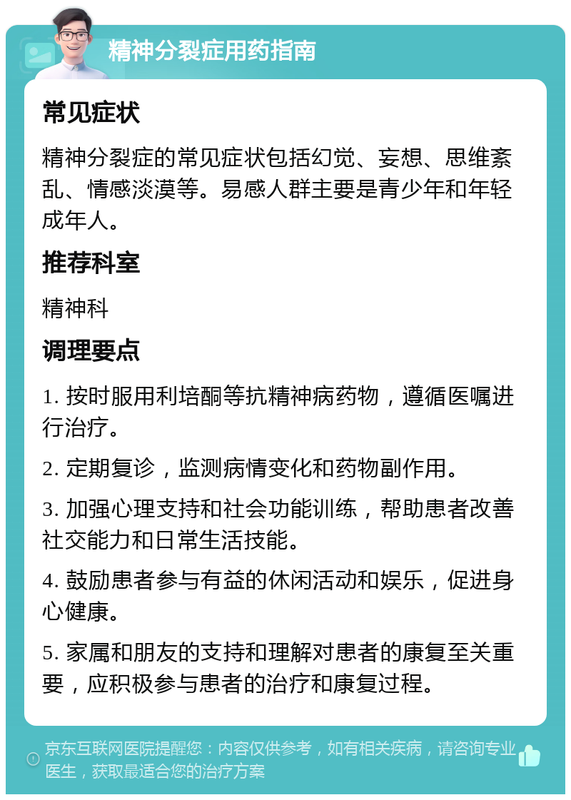 精神分裂症用药指南 常见症状 精神分裂症的常见症状包括幻觉、妄想、思维紊乱、情感淡漠等。易感人群主要是青少年和年轻成年人。 推荐科室 精神科 调理要点 1. 按时服用利培酮等抗精神病药物，遵循医嘱进行治疗。 2. 定期复诊，监测病情变化和药物副作用。 3. 加强心理支持和社会功能训练，帮助患者改善社交能力和日常生活技能。 4. 鼓励患者参与有益的休闲活动和娱乐，促进身心健康。 5. 家属和朋友的支持和理解对患者的康复至关重要，应积极参与患者的治疗和康复过程。