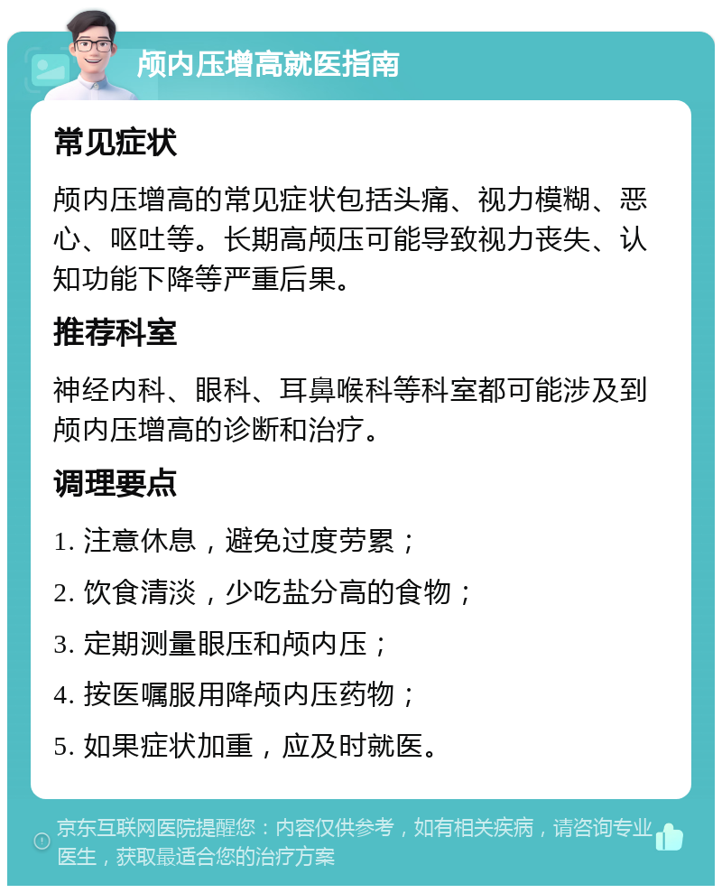 颅内压增高就医指南 常见症状 颅内压增高的常见症状包括头痛、视力模糊、恶心、呕吐等。长期高颅压可能导致视力丧失、认知功能下降等严重后果。 推荐科室 神经内科、眼科、耳鼻喉科等科室都可能涉及到颅内压增高的诊断和治疗。 调理要点 1. 注意休息，避免过度劳累； 2. 饮食清淡，少吃盐分高的食物； 3. 定期测量眼压和颅内压； 4. 按医嘱服用降颅内压药物； 5. 如果症状加重，应及时就医。