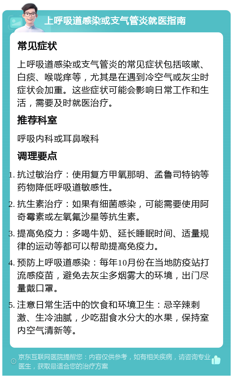 上呼吸道感染或支气管炎就医指南 常见症状 上呼吸道感染或支气管炎的常见症状包括咳嗽、白痰、喉咙痒等，尤其是在遇到冷空气或灰尘时症状会加重。这些症状可能会影响日常工作和生活，需要及时就医治疗。 推荐科室 呼吸内科或耳鼻喉科 调理要点 抗过敏治疗：使用复方甲氧那明、孟鲁司特钠等药物降低呼吸道敏感性。 抗生素治疗：如果有细菌感染，可能需要使用阿奇霉素或左氧氟沙星等抗生素。 提高免疫力：多喝牛奶、延长睡眠时间、适量规律的运动等都可以帮助提高免疫力。 预防上呼吸道感染：每年10月份在当地防疫站打流感疫苗，避免去灰尘多烟雾大的环境，出门尽量戴口罩。 注意日常生活中的饮食和环境卫生：忌辛辣刺激、生冷油腻，少吃甜食水分大的水果，保持室内空气清新等。