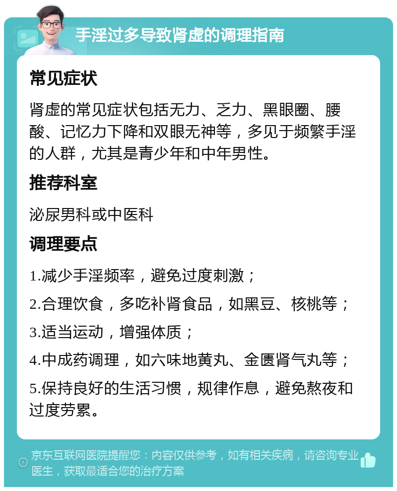 手淫过多导致肾虚的调理指南 常见症状 肾虚的常见症状包括无力、乏力、黑眼圈、腰酸、记忆力下降和双眼无神等，多见于频繁手淫的人群，尤其是青少年和中年男性。 推荐科室 泌尿男科或中医科 调理要点 1.减少手淫频率，避免过度刺激； 2.合理饮食，多吃补肾食品，如黑豆、核桃等； 3.适当运动，增强体质； 4.中成药调理，如六味地黄丸、金匮肾气丸等； 5.保持良好的生活习惯，规律作息，避免熬夜和过度劳累。