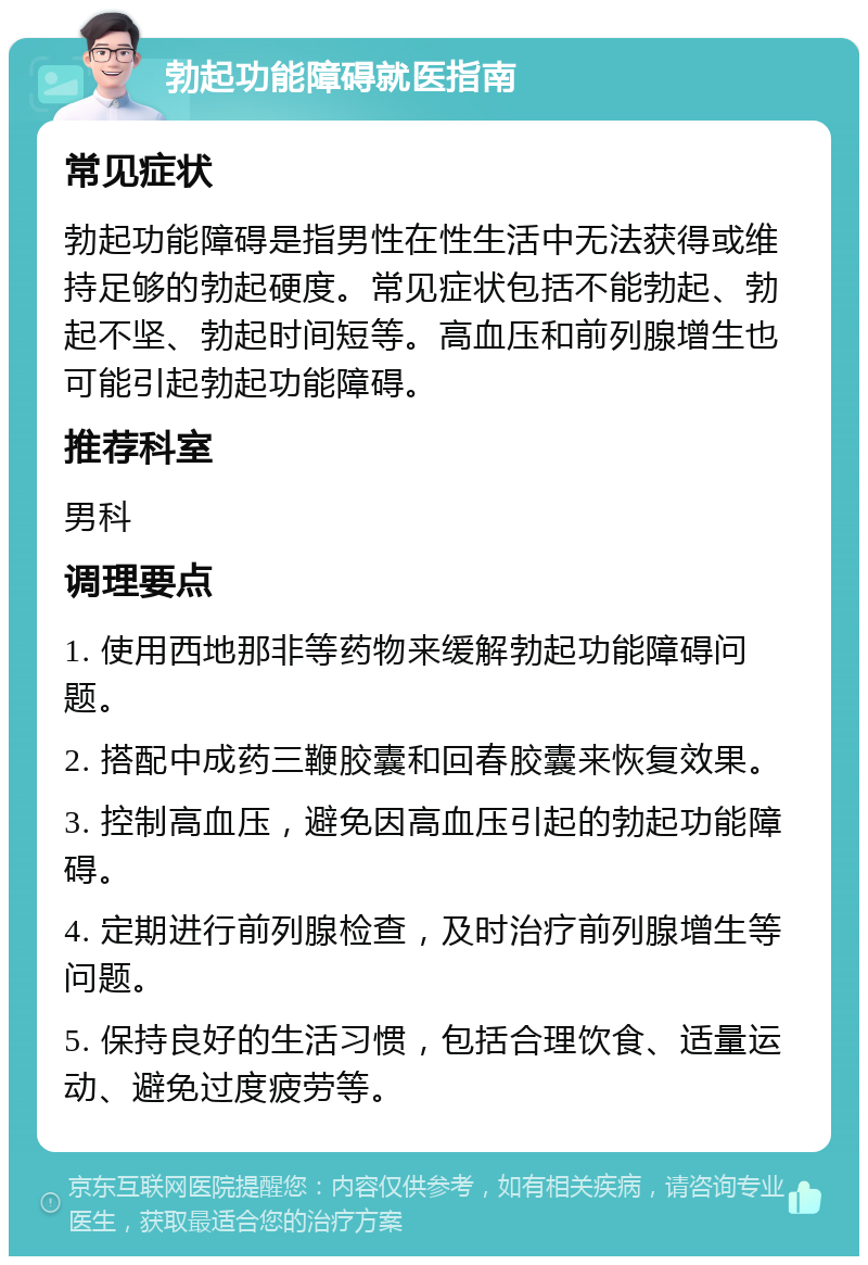 勃起功能障碍就医指南 常见症状 勃起功能障碍是指男性在性生活中无法获得或维持足够的勃起硬度。常见症状包括不能勃起、勃起不坚、勃起时间短等。高血压和前列腺增生也可能引起勃起功能障碍。 推荐科室 男科 调理要点 1. 使用西地那非等药物来缓解勃起功能障碍问题。 2. 搭配中成药三鞭胶囊和回春胶囊来恢复效果。 3. 控制高血压，避免因高血压引起的勃起功能障碍。 4. 定期进行前列腺检查，及时治疗前列腺增生等问题。 5. 保持良好的生活习惯，包括合理饮食、适量运动、避免过度疲劳等。