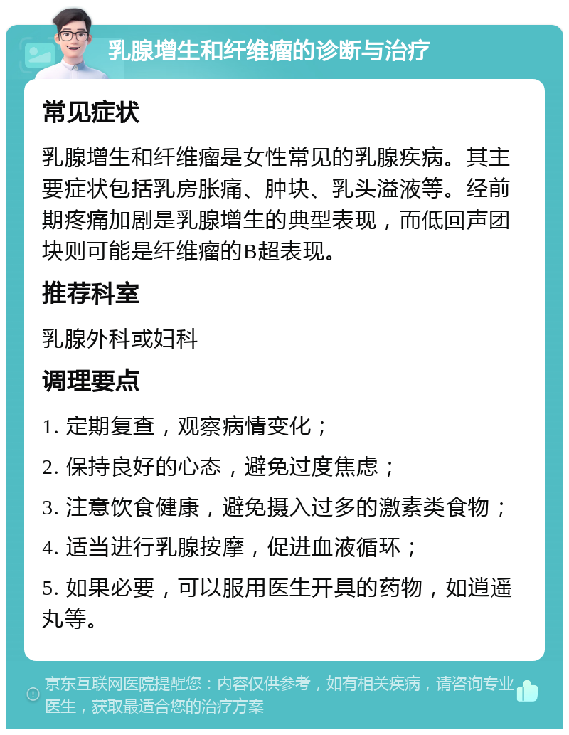 乳腺增生和纤维瘤的诊断与治疗 常见症状 乳腺增生和纤维瘤是女性常见的乳腺疾病。其主要症状包括乳房胀痛、肿块、乳头溢液等。经前期疼痛加剧是乳腺增生的典型表现，而低回声团块则可能是纤维瘤的B超表现。 推荐科室 乳腺外科或妇科 调理要点 1. 定期复查，观察病情变化； 2. 保持良好的心态，避免过度焦虑； 3. 注意饮食健康，避免摄入过多的激素类食物； 4. 适当进行乳腺按摩，促进血液循环； 5. 如果必要，可以服用医生开具的药物，如逍遥丸等。