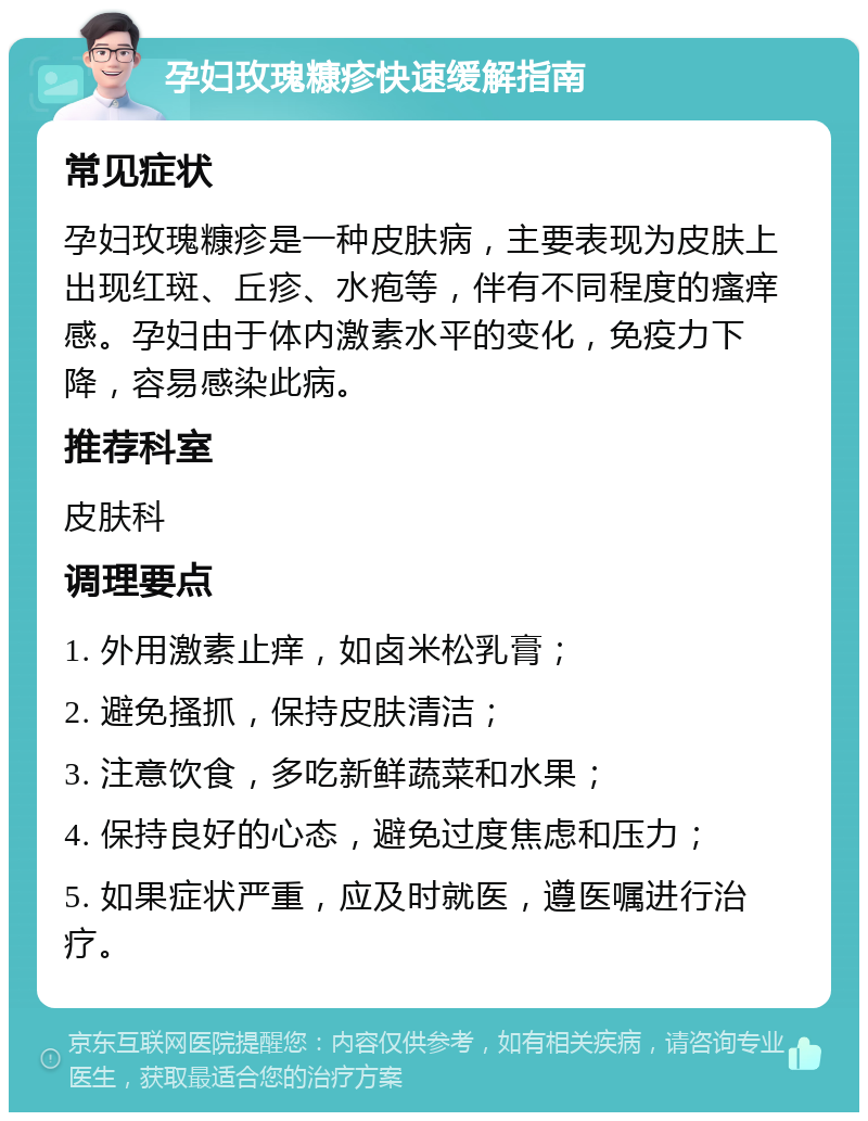 孕妇玫瑰糠疹快速缓解指南 常见症状 孕妇玫瑰糠疹是一种皮肤病，主要表现为皮肤上出现红斑、丘疹、水疱等，伴有不同程度的瘙痒感。孕妇由于体内激素水平的变化，免疫力下降，容易感染此病。 推荐科室 皮肤科 调理要点 1. 外用激素止痒，如卤米松乳膏； 2. 避免搔抓，保持皮肤清洁； 3. 注意饮食，多吃新鲜蔬菜和水果； 4. 保持良好的心态，避免过度焦虑和压力； 5. 如果症状严重，应及时就医，遵医嘱进行治疗。