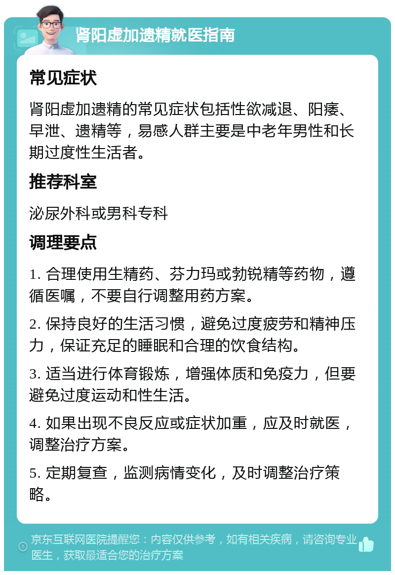 肾阳虚加遗精就医指南 常见症状 肾阳虚加遗精的常见症状包括性欲减退、阳痿、早泄、遗精等，易感人群主要是中老年男性和长期过度性生活者。 推荐科室 泌尿外科或男科专科 调理要点 1. 合理使用生精药、芬力玛或勃锐精等药物，遵循医嘱，不要自行调整用药方案。 2. 保持良好的生活习惯，避免过度疲劳和精神压力，保证充足的睡眠和合理的饮食结构。 3. 适当进行体育锻炼，增强体质和免疫力，但要避免过度运动和性生活。 4. 如果出现不良反应或症状加重，应及时就医，调整治疗方案。 5. 定期复查，监测病情变化，及时调整治疗策略。