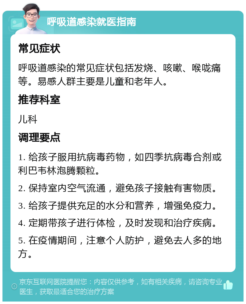 呼吸道感染就医指南 常见症状 呼吸道感染的常见症状包括发烧、咳嗽、喉咙痛等。易感人群主要是儿童和老年人。 推荐科室 儿科 调理要点 1. 给孩子服用抗病毒药物，如四季抗病毒合剂或利巴韦林泡腾颗粒。 2. 保持室内空气流通，避免孩子接触有害物质。 3. 给孩子提供充足的水分和营养，增强免疫力。 4. 定期带孩子进行体检，及时发现和治疗疾病。 5. 在疫情期间，注意个人防护，避免去人多的地方。