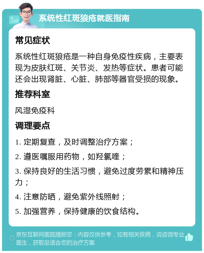 系统性红斑狼疮就医指南 常见症状 系统性红斑狼疮是一种自身免疫性疾病，主要表现为皮肤红斑、关节炎、发热等症状。患者可能还会出现肾脏、心脏、肺部等器官受损的现象。 推荐科室 风湿免疫科 调理要点 1. 定期复查，及时调整治疗方案； 2. 遵医嘱服用药物，如羟氯喹； 3. 保持良好的生活习惯，避免过度劳累和精神压力； 4. 注意防晒，避免紫外线照射； 5. 加强营养，保持健康的饮食结构。