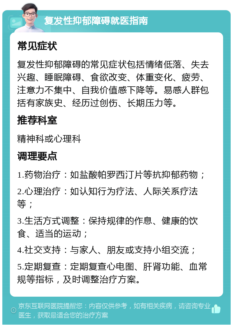 复发性抑郁障碍就医指南 常见症状 复发性抑郁障碍的常见症状包括情绪低落、失去兴趣、睡眠障碍、食欲改变、体重变化、疲劳、注意力不集中、自我价值感下降等。易感人群包括有家族史、经历过创伤、长期压力等。 推荐科室 精神科或心理科 调理要点 1.药物治疗：如盐酸帕罗西汀片等抗抑郁药物； 2.心理治疗：如认知行为疗法、人际关系疗法等； 3.生活方式调整：保持规律的作息、健康的饮食、适当的运动； 4.社交支持：与家人、朋友或支持小组交流； 5.定期复查：定期复查心电图、肝肾功能、血常规等指标，及时调整治疗方案。