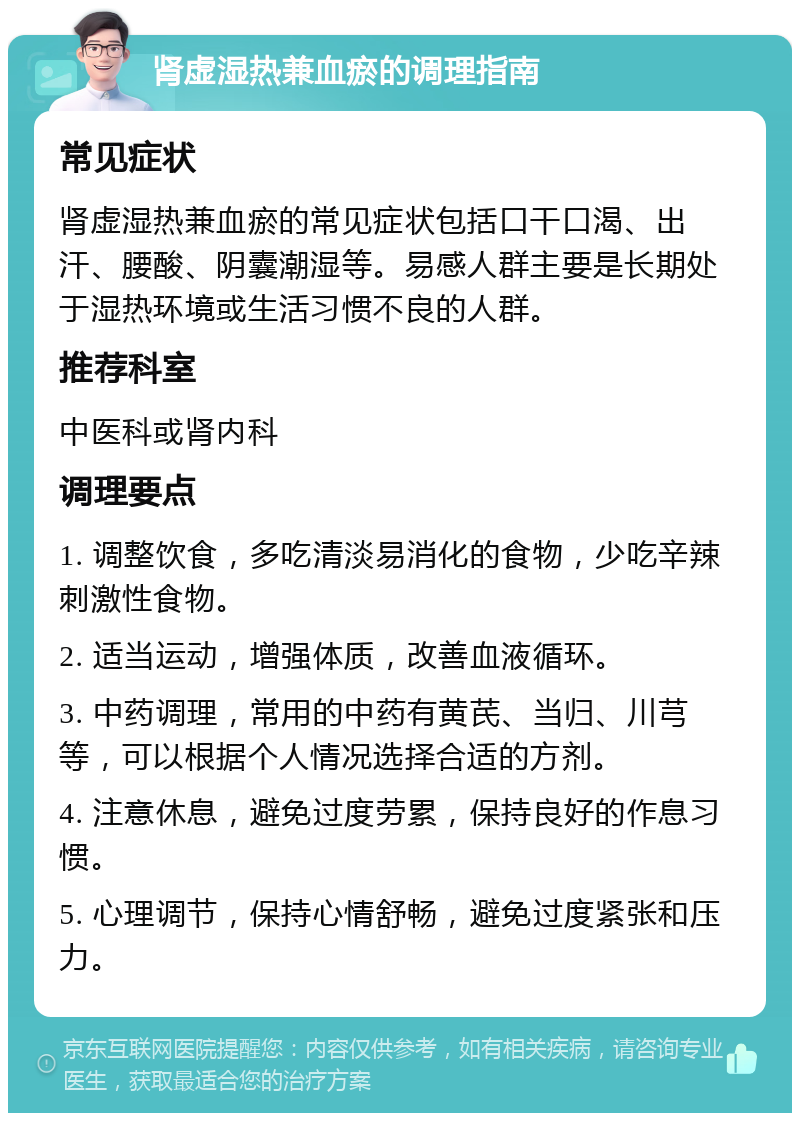 肾虚湿热兼血瘀的调理指南 常见症状 肾虚湿热兼血瘀的常见症状包括口干口渴、出汗、腰酸、阴囊潮湿等。易感人群主要是长期处于湿热环境或生活习惯不良的人群。 推荐科室 中医科或肾内科 调理要点 1. 调整饮食，多吃清淡易消化的食物，少吃辛辣刺激性食物。 2. 适当运动，增强体质，改善血液循环。 3. 中药调理，常用的中药有黄芪、当归、川芎等，可以根据个人情况选择合适的方剂。 4. 注意休息，避免过度劳累，保持良好的作息习惯。 5. 心理调节，保持心情舒畅，避免过度紧张和压力。