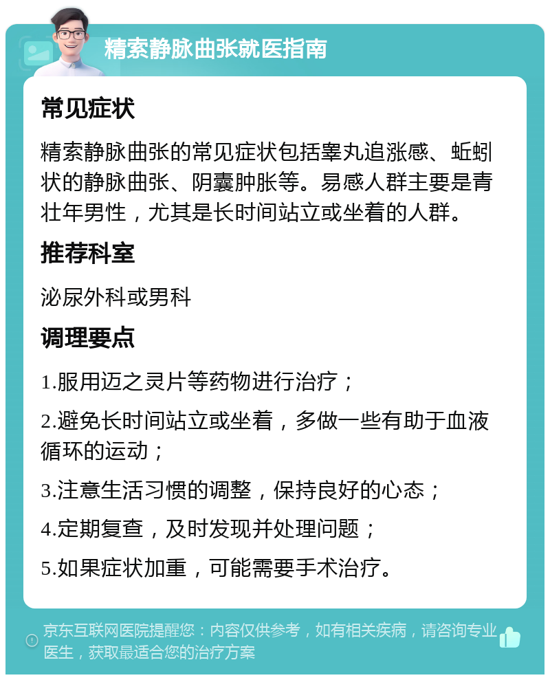 精索静脉曲张就医指南 常见症状 精索静脉曲张的常见症状包括睾丸追涨感、蚯蚓状的静脉曲张、阴囊肿胀等。易感人群主要是青壮年男性，尤其是长时间站立或坐着的人群。 推荐科室 泌尿外科或男科 调理要点 1.服用迈之灵片等药物进行治疗； 2.避免长时间站立或坐着，多做一些有助于血液循环的运动； 3.注意生活习惯的调整，保持良好的心态； 4.定期复查，及时发现并处理问题； 5.如果症状加重，可能需要手术治疗。