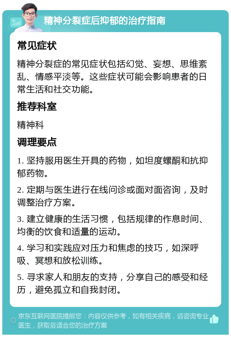 精神分裂症后抑郁的治疗指南 常见症状 精神分裂症的常见症状包括幻觉、妄想、思维紊乱、情感平淡等。这些症状可能会影响患者的日常生活和社交功能。 推荐科室 精神科 调理要点 1. 坚持服用医生开具的药物，如坦度螺酮和抗抑郁药物。 2. 定期与医生进行在线问诊或面对面咨询，及时调整治疗方案。 3. 建立健康的生活习惯，包括规律的作息时间、均衡的饮食和适量的运动。 4. 学习和实践应对压力和焦虑的技巧，如深呼吸、冥想和放松训练。 5. 寻求家人和朋友的支持，分享自己的感受和经历，避免孤立和自我封闭。