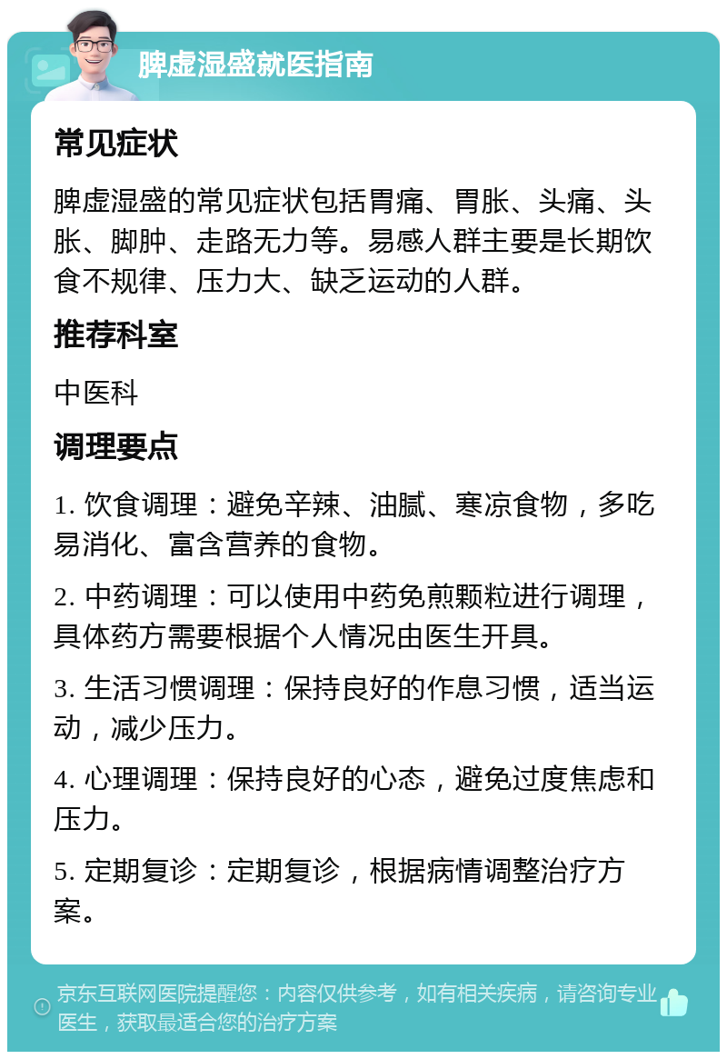 脾虚湿盛就医指南 常见症状 脾虚湿盛的常见症状包括胃痛、胃胀、头痛、头胀、脚肿、走路无力等。易感人群主要是长期饮食不规律、压力大、缺乏运动的人群。 推荐科室 中医科 调理要点 1. 饮食调理：避免辛辣、油腻、寒凉食物，多吃易消化、富含营养的食物。 2. 中药调理：可以使用中药免煎颗粒进行调理，具体药方需要根据个人情况由医生开具。 3. 生活习惯调理：保持良好的作息习惯，适当运动，减少压力。 4. 心理调理：保持良好的心态，避免过度焦虑和压力。 5. 定期复诊：定期复诊，根据病情调整治疗方案。