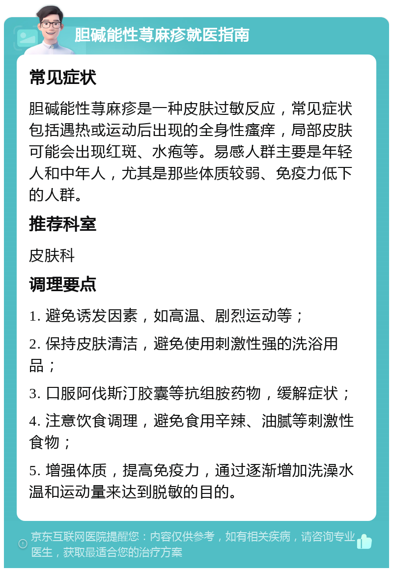 胆碱能性荨麻疹就医指南 常见症状 胆碱能性荨麻疹是一种皮肤过敏反应，常见症状包括遇热或运动后出现的全身性瘙痒，局部皮肤可能会出现红斑、水疱等。易感人群主要是年轻人和中年人，尤其是那些体质较弱、免疫力低下的人群。 推荐科室 皮肤科 调理要点 1. 避免诱发因素，如高温、剧烈运动等； 2. 保持皮肤清洁，避免使用刺激性强的洗浴用品； 3. 口服阿伐斯汀胶囊等抗组胺药物，缓解症状； 4. 注意饮食调理，避免食用辛辣、油腻等刺激性食物； 5. 增强体质，提高免疫力，通过逐渐增加洗澡水温和运动量来达到脱敏的目的。