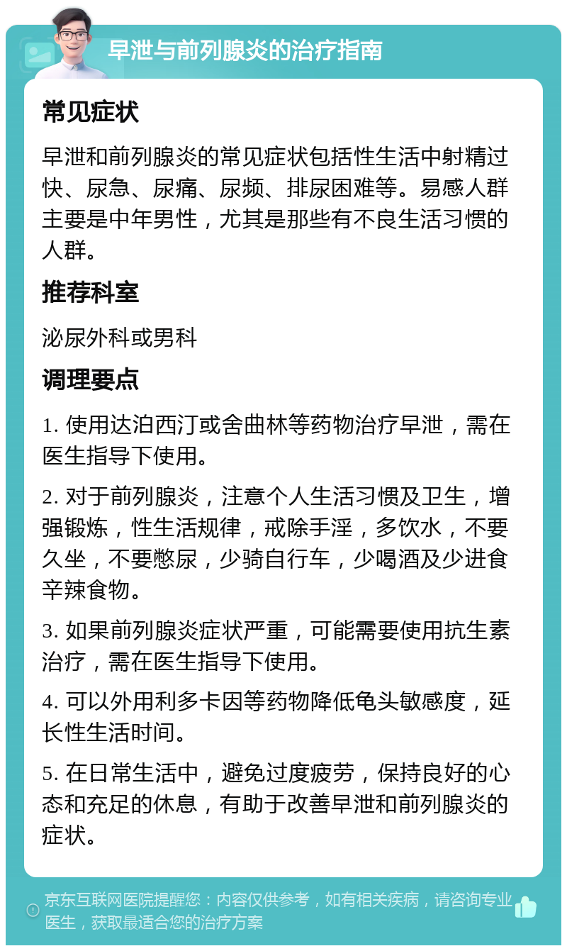 早泄与前列腺炎的治疗指南 常见症状 早泄和前列腺炎的常见症状包括性生活中射精过快、尿急、尿痛、尿频、排尿困难等。易感人群主要是中年男性，尤其是那些有不良生活习惯的人群。 推荐科室 泌尿外科或男科 调理要点 1. 使用达泊西汀或舍曲林等药物治疗早泄，需在医生指导下使用。 2. 对于前列腺炎，注意个人生活习惯及卫生，增强锻炼，性生活规律，戒除手淫，多饮水，不要久坐，不要憋尿，少骑自行车，少喝酒及少进食辛辣食物。 3. 如果前列腺炎症状严重，可能需要使用抗生素治疗，需在医生指导下使用。 4. 可以外用利多卡因等药物降低龟头敏感度，延长性生活时间。 5. 在日常生活中，避免过度疲劳，保持良好的心态和充足的休息，有助于改善早泄和前列腺炎的症状。